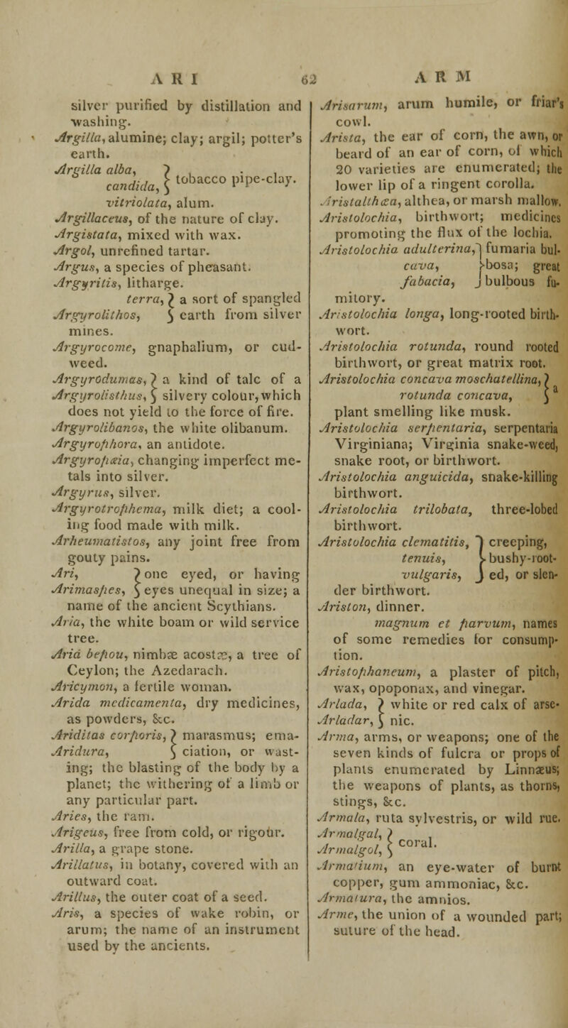 silver purified by distillation and washing. Argilla,alumine; clay; argil; potter's earth. Areilla alba. } . Candida, \ tobacCO P>Pe-cla7- vitriolata, alum. Argillaceus, of the nature of clay. Argistata, mixed with wax. Argol, unrefined tartar. Argus, a species of pheasant. Argyritis, litharge. terra, £ a sort of spangled Argyrolithos, $ earth from silver mines. Argyrocome, gnaphalium, or cud- weed. Argyrodumas, ~) a kind of talc of a Argyrolisthus,) silvery colour,which does not yield lo the force of fire. Argyrolibanos, the white olibanum. Argyrofihora* an antidote. Argyro/ixia, changing imperfect me- tals into silver. Argyrus, silver. Argyrotrofihema, milk diet; a cool- ing food made with milk. Arheumatistos, any joint free from gouty pains. Art, }one eyed, or having Arimas/ies, $eyes unequal in size; a name of the ancient Scythians. Aria, the white boam or wild service tree. Arid bc/wu, nimbse acostr?, a tree of Ceylon; the Azedarach. Aricymon, a fertile woman. Arida medicamenta, dry medicines, as powders, &c. Ariditas corporis,~> marasmus; ema- Aridura, ) ciation, or wast* ing; the blasting of the body by a planet; the withering of a limb or any particular part. Aries, the rani. Arigeus, free from cold, or rigour. Arilla, a grape stone. Arillatus, in botany, covered with an outward coat. Ariltus, the outer coat of a seed. Aria, a species of wake robin, or arum; the name of an instrument used bv the ancients. Arimrum, arum humile, or friar'i cowl. Arista, the ear of corn, the awn, or beard of an ear of corn, ol which 20 varieties are enumerated; the lower lip of a ringent corolla. . .'rislallhcea, althea, or marsh mallow. Aristolochia, birthwort; medicines promoting the flux of the lochia. Aristolochia adulterina,~\ fumaria bul- cuva, f>bosa; great fabacia, j bulbous fu- mitory. Aristolochia longa, long-rooted birth- wort. Aristolochia rotunda, round rooted birthwort, or great matrix root. Aristolochia concava moschatellina,) rotunda concava, $ plant smelling like musk. Aristolochia serpentaria, serpentaria Virginiana; Virginia snake-weed) snake root, or birthwort. Aristolochia anguicida, snake-killing birthwort. Aristolochia trilobata, birthwort. Aristolochia clematitis, tenuis, vulgaris, der birthwort. Ariston, dinner. magnum et fwrvum, names of some remedies lor consump- tion. Aristo/ihaneum, a plaster of pitch, wax, opoponax, and vinegar. Arlada, } white or red calx of arse- Arladar, £ nic. Anna, arms, or weapons; one of the seven kinds of fulcra or props of plants enumerated by Linnaeus; the weapons of plants, as thorns, stings, &c. Armala, ruta sylvestris, or wild rue. Armalgal, > Armalgol, \ Arma'ium, an eye-water of burnt copper, gum ammoniac, &c. Armaiura, the amnios. Arme, the union of a wounded part; suture of the head. } three-lobed creeping, bushy-ioot- ed, or slcn- coral.