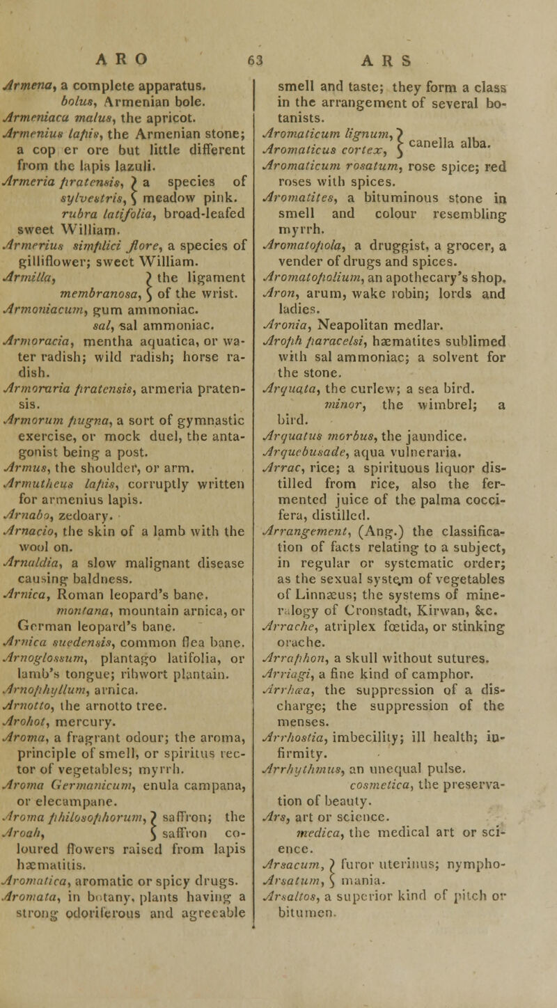 Armena, a complete apparatus. bolus, Armenian bole. Armmiacu ma/us, the apricot. Armenius tafiis, the Armenian stone; a cop er ore but little different from the lapis lazuli. Armeria firatcmis, > a species of sylvestris, \ meadow pink. rubra latifolia, broad-leafed sweet William. Armerius simfilici Jlore, a species of gillifiower; sweet William. Armilla, > the ligament membranosa, } of the wrist. Armoniacum, gum ammoniac. sal, sal ammoniac. Armoracia, mentha aquatica, or wa- ter radish; wild radish; horse ra- dish. Armoraria firatensis, armeria praten- sis. Armorum fiugna, a sort of gymnastic exercise, or mock duel, the anta- gonist being a post. Armus, the shoulder, or arm. Armutlicus lapis, corruptly written for armenius lapis. Arnabo, zedoary. Arnacio, the skin of a lamb with the wool on. Arnuldia, a slow malignant disease causing baldness. Arnica, Roman leopard's bane. montana, mountain arnica, or German leopard's bane. Arnica suedensis, common flea bane. Arnoglossum, plantago latifolia, or lamb's tongue; ribwort plantain. Amofihyllum, arnica. Arnotto, the arnotto tree. Arohot, mercury. Aroma, a fragrant odour; the aroma, principle of smell, or spiritus rec- tor of vegetables; myrrh. Aroma Germanicum, enula campana, or elecampane. Aroma philosophorum,') saffron; the Aroah, ^ saffron co- loured flowers raised from lapis haematitis. Aronmtica, aromatic or spicy drugs. Aromata, in botany, plants having a strong odoriferous and agreeable smell and taste; they form a class in the arrangement of several bo- tanists. Aromaticum lignum, ~) ,, ,. Aromaticus cortex, \ Canella alba' Aromaticum rosatum, rose spice; red roses with spices. Aromatites, a bituminous stone in smell and colour resembling myrrh. Aromatojiola, a druggist, a grocer, a vender of drugs and spices. Aromato/wlium, an apothecary's shop. Aron, arum, wake robin; lords and ladies. Aronia, Neapolitan medlar. Arofih fiaracelsi, haematites sublimed with sal ammoniac; a solvent for the stone. Arouaja, the curlew; a sea bird. minor, the wimbrel; a bird. Aryuatus morbus, the jaundice. Arquebusade, aqua vulneraria. Arrac, rice; a spirituous liquor dis- tilled from rice, also the fer- mented juice of the palma cocci- fera, distilled. Arrangement, (Ang.) the classifica- tion of facts relating to a subject, in regular or systematic order; as the sexual syste.m of vegetables of Linnaeus; the systems of mine- r logy of Cronstadt, Kirwan, &c. Jrrache, atriplex fcetida, or stinking orache. Arraphon, a skull without sutures. Arriagi, a fine kind of camphor. Arrhcca, the suppression of a dis- charge; the suppression of the menses. Arrhostia, imbecility; ill health; iu- firmity. Arrhythmus, an unequal pulse. cosmetica, the preserva- tion of beauty. Ars, art or science. medica, the medical art or sci- ence. Arsacum, } furor uterinus; nympho- Ar&atum, } mania. Ar.sa/tos, a superior kind of pilch or bitumen.