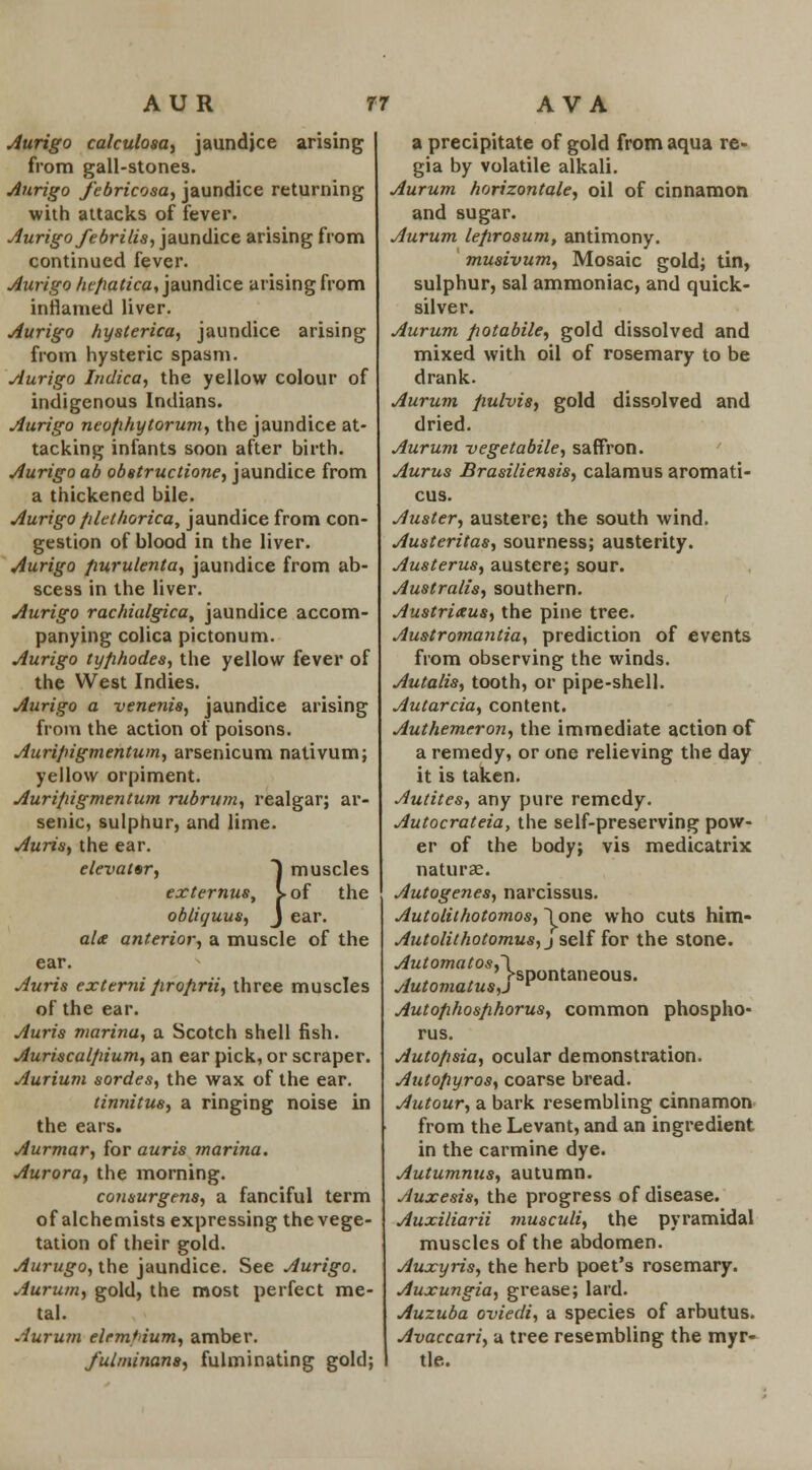 Aurigo calculosa, jaundice arising from gall-stones. Aurigo febricosa, jaundice returning with attacks of fever. Aurigo febrilis, jaundice arising from continued fever. Aurigo hejxatica, jaundice arising from inflamed liver. Aurigo hysterica, jaundice arising from hysteric spasm. Aurigo Indica, the yellow colour of indigenous Indians. Aurigo neofihytorum, the jaundice at- tacking infants soon after birth. Aurigo ab obstructione, jaundice from a thickened bile. Aurigo /ilethorica, jaundice from con- gestion of blood in the liver. Aurigo fiurulenta, jaundice from ab- scess in the liver. Aurigo rachialgica, jaundice accom- panying colica pictonum. Aurigo tyfihodes, the yellow fever of the West Indies. Aurigo a veneris, jaundice arising from the action of poisons. Auripigmentum, arsenicum nativum; yellow orpiment. Auripigmentum rubrum, realgar; ar- senic, sulphur, and lime. Auris, the ear. elevator, J muscles externus, S-of the obliquus, J ear. al<e anterior, a muscle of the ear. Auris externi /irofirii, three muscles of the ear. Auris marina, a Scotch shell fish. Auriscalpium, an ear pick, or scraper. Aurium sordes, the wax of the ear. tinnitus, a ringing noise in the ears. Aurmar, for auris marina. Aurora, the morning. consurgens, a fanciful term of alchemists expressing the vege- tation of their gold. Aurugo, the jaundice. See Aurigo. Aurum, gold, the most perfect me- tal. Aurum elrm'ium, amber. fulminana, fulminating gold; a precipitate of gold from aqua re- gia by volatile alkali. Aurum horizontal, oil of cinnamon and sugar. Aurum lefirosum, antimony. musivum, Mosaic gold; tin, sulphur, sal ammoniac, and quick- silver. Aurum potabile, gold dissolved and mixed with oil of rosemary to be drank. Aurum fiulvis, gold dissolved and dried. Aurum vegetabile, saffron. Aurus Brasiliensis, calamus aromati- cus. Auster, austere; the south wind. Austeritas, sourness; austerity. Austerus, austere; sour. Australis, southern. Austriaus, the pine tree. Austromantia, prediction of events from observing the winds. Autalis, tooth, or pipe-shell. Autarcia, content. Authemeron, the immediate action of a remedy, or one relieving the day it is taken. Autites, any pure remedy. Autocrateia, the self-preserving pow- er of the body; vis medicatrix naturae. Autogenes, narcissus. Autolithotomos, \one who cuts him- Autolithotomus, j self for the stone. Automatos,\ t . ' ^spontaneous. Automatus,j r Autofihosfihorus, common phospho- rus. Auto/isia, ocular demonstration. Autofiyros, coarse bread. Autour, a bark resembling cinnamon from the Levant, and an ingredient in the carmine dye. Autumnus, autumn. Auxesis, the progress of disease. Auxiliarii musculi, the pyramidal muscles of the abdomen. Auxyris, the herb poet's rosemary. Auxungia, grease; lard. Auzuba oviedi, a species of arbutus. Avaccari, a tree resembling the myr- tle.