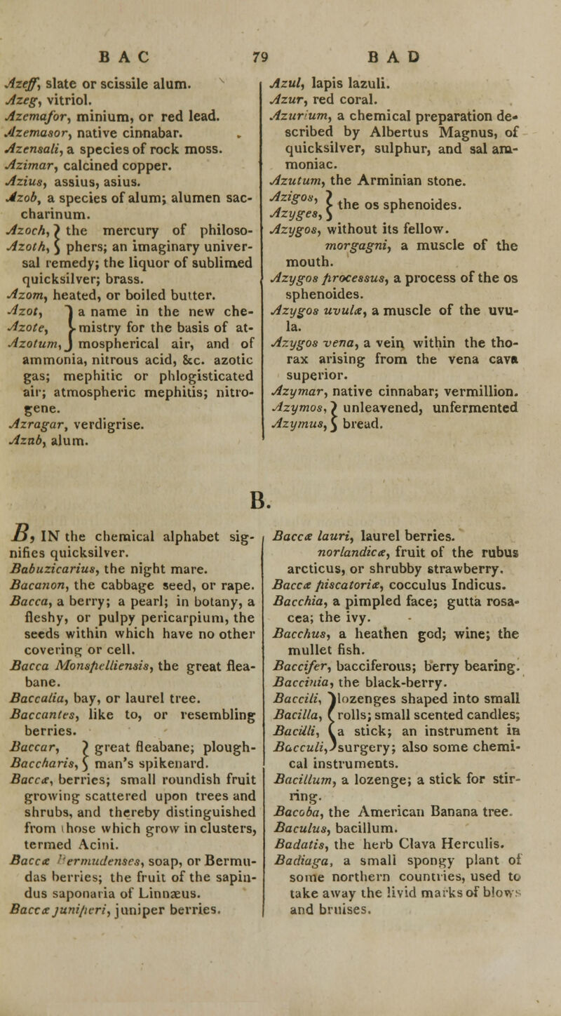 Azeff, slate or scissile alum. x Azeg, vitriol. Azcmafor, minium, or red lead. Azemasor, native cinnabar. Azensali, a species of rock moss. Azimar, calcined copper. Azius, assius, asius. Azob, a species of alum; alumen sac- charinum. Azoch, > the mercury of philoso- Azoth, $ phers; an imaginary univer- sal remedy; the liquor of sublimed quicksilver; brass. Azom, heated, or boiled butter. Azot, J a name in the new che- Azote, y mistry for the basis of at- Azotum,j mospherical air, and of ammonia, nitrous acid, Sec. azotic gas; mephitic or phlogisticated air; atmospheric mephitis; nitro- gene. Azragar, verdigrise. Azab, alum. Azul, lapis lazuli. Azur, red coral. Azuvum, a chemical preparation de- scribed by Albertus Magnus, of quicksilver, sulphur, and sal am- moniac. Azutum, the Arminian stone. . * *' > the os sphenoides. Azyges,) K Azygos, without its fellow. morgagni, a muscle of the mouth. Azygos processus, a process of the os sphenoides. Azygos uvula, a muscle of the uvu- la. Azygos -vena, a vein within the tho- rax arising from the vena cava superior. Azymar, native cinnabar; Vermillion. Azymos,') unleavened, unfermented Azymus, j bread. B. £}j IN the chemical alphabet sig- nifies quicksilver. Babuzicarius, the night mare. Bacanon, the cabbage seed, or rape. Bacca, a berry; a pearl; in botany, a fleshy, or pulpy pericarpium, the seeds within which have no other covering or cell. Bacca Monsfielliensis, the great flea- bane. Baccalia, bay, or laurel tree. Baccantes, like to, or resembling berries. Baccar, ) great fleabane; plough- Baccharis, $ man's spikenard. Bacca, berries; small roundish fruit growing scattered upon trees and shrubs, and thereby distinguished from those which grow in clusters, termed Acini. Bacca ''ermudenses, soap, or Bermu- das berries; the fruit of the sapia- dus saponaria of Linnaeus. Bacca juni/icri, juniper berries. Bacca lauri, laurel berries. norlandica, fruit of the rubus arcticus, or shrubby strawberry. Bacca fiiscatoria, cocculus Indicus. Bacchia, a pimpled face; gutta rosa- cea; the ivy. Bacchus, a heathen god; wine; the mullet fish. Baccifer, bacciferous; berry bearing. Baccinia, the black-berry. BaccilU ^lozenges shaped into small Barilla, ( rolls; small scented candles; Bacilli, (a stick; an instrument in Bacculi, J surgery, also some chemi- cal instruments. Bacillum, a lozenge; a stick for stir- ring. Bacoba, the American Banana tree. Baculus, bacillum. Badatis, the herb Clava Herculis. Badiuga, a small spongy plant oi some northern countries, used to take away the livid marks of blows and bruises.