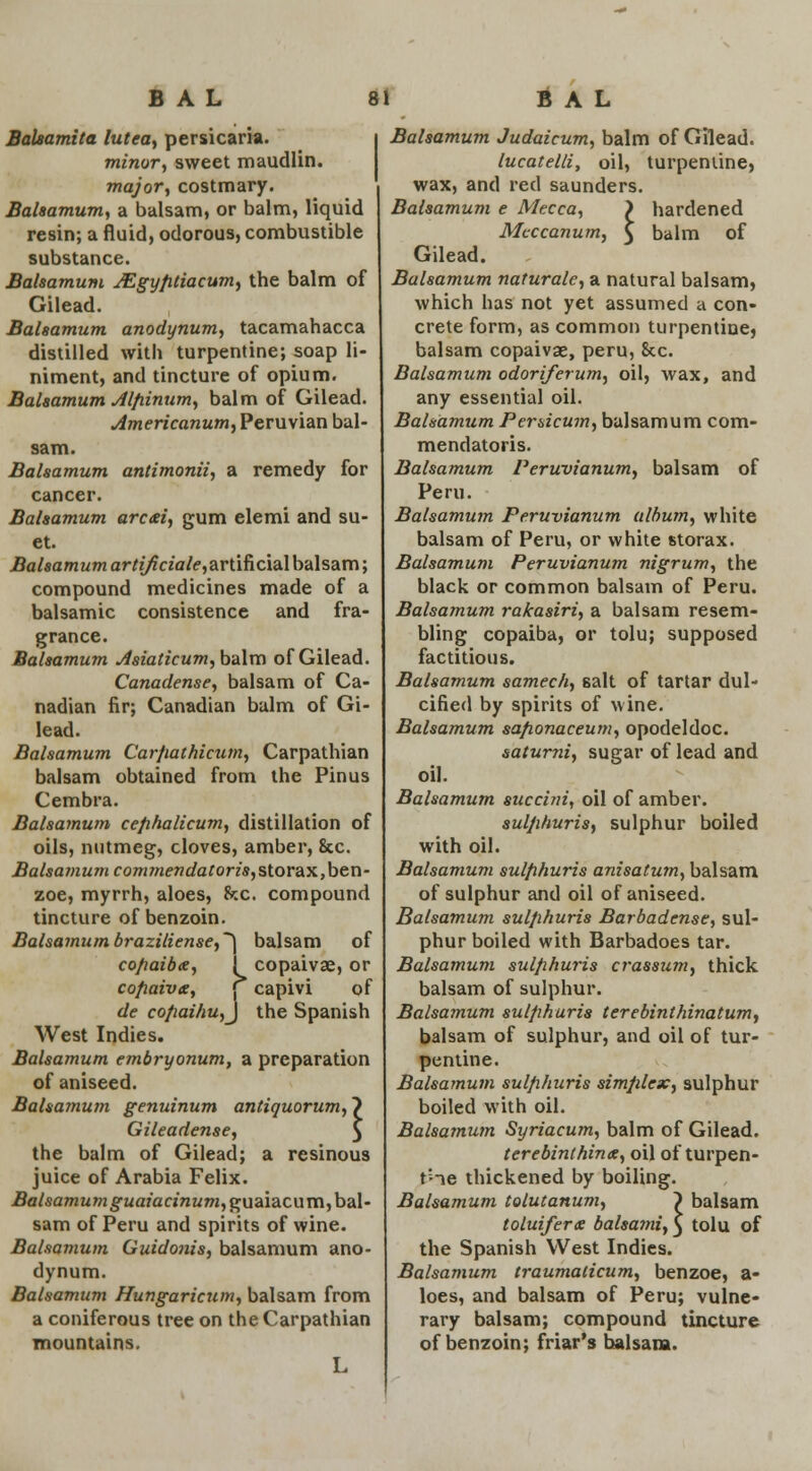 Balsamita lutea, persicaria. i minor, sweet maudlin. major, costmary. Balsamum, a balsam, or balm, liquid resin; a fluid, odorous, combustible substance. Balsamum MgyfUiacum, the balm of Gilead. Balsamum anodynum, tacamahacca distilled with turpentine; soap li- niment, and tincture of opium. Balsamum Alfiinum, balm of Gilead. Americanum, Peruvian bal- sam. Balsamum antimonii, a remedy for cancer. Balsamum arcai, gum elemi and su- et. Balsamum arti/iciale,artificia.\ balsam; compound medicines made of a balsamic consistence and fra- grance. Balsamum Asiaticum, balm of Gilead. Canadense, balsam of Ca- nadian fir; Canadian balm of Gi- lead. Balsamum Carfiathicum, Carpathian balsam obtained from the Pin us Cembra. Balsamum cefihalicum, distillation of oils, nutmeg, cloves, amber, 8cc. Balsamum commendatoris,slor&x,ben- zoe, myrrh, aloes, he. compound tincture of benzoin. Balsamumbraziliense,~\ balsam of cofiaiba, 1 copaivse, or cofiaivs, C capivi of de cofiaihu,j the Spanish West Indies. Balsamum embryonum, a preparation of aniseed. Balsamum genuinum antiquorum^ Gileadense, the balm of Gilead; a resinous juice of Arabia Felix. Balsamum guaiacinum,gu2iia.c\.\m, bal- sam of Peru and spirits of wine. Balsamum Guidonis, balsamum ano- dynum. Balsamum Hungaricum, balsam from a coniferous tree on the Carpathian mountains. L 1 Balsamum Judaicum, balm of Gilead. lucatelli, oil, turpentine, wax, and red saunders. Balsamum e Mecca, > hardened Mcccanum, $ balm of Gilead. Balsamum naturale, a natural balsam, which has not yet assumed a con- crete form, as common turpentine, balsam copaivae, peru, 8cc. Balsamum odoriferum, oil, wax, and any essential oil. Balsamum Per&icum, balsamum com- mendatoris. Balsamum Peruvianum, balsam of Peru. Balsamum Peruvianum album, white balsam of Peru, or white storax. Balsamum Peruvianum nigrum, the black or common balsam of Peru. Balsamum rakasiri, a balsam resem- bling copaiba, or tolu; supposed factitious. Balsamum samech, salt of tartar dul- cified by spirits of wine. Balsamum safionaceum, opodeldoc. saturni, sugar of lead and oil. Balsamum succini, oil of amber. sulfihuris, sulphur boiled with oil. Balsamum sulfihuris anisatum, balsam of sulphur and oil of aniseed. Balsamum sulfihuris Barbadense, sul- phur boiled with Barbadoes tar. Balsamum sulfihuris crassum, thick balsam of sulphur. Balsamum sulfihuris terebinthinatum, balsam of sulphur, and oil of tur- pentine. Balsamum sulfihuris simplex, sulphur boiled with oil. Balsamum Syriacum, balm of Gilead. t ere bint hinae, oil of turpen- tine thickened by boiling. Balsamum tolutanum, ~) balsam toluifera balsami,} tolu of the Spanish West Indies. Balsamum traumaticum, benzoe, a- loes, and balsam of Peru; vulne- rary balsam; compound tincture of benzoin; friar's balsam.