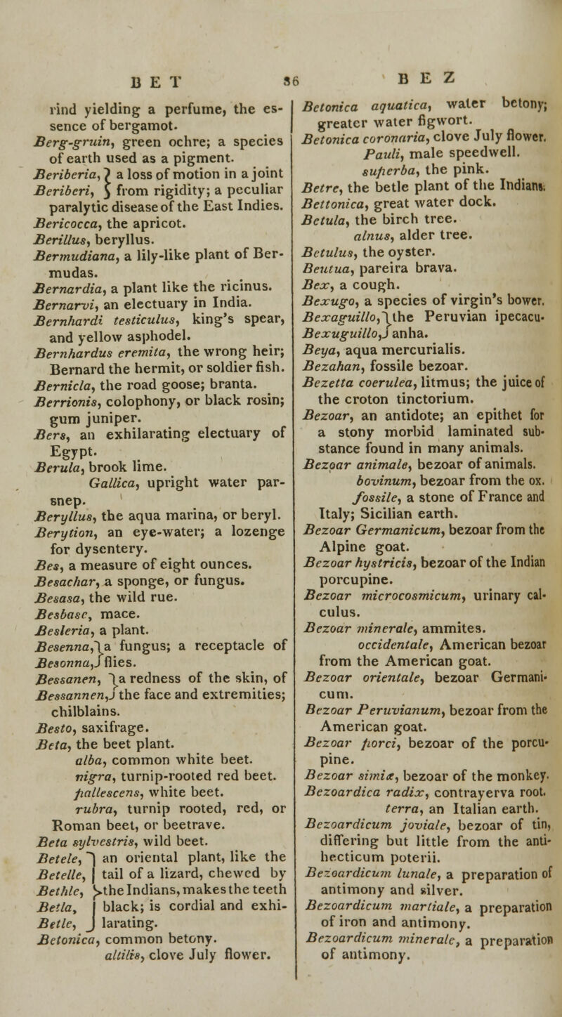 BET 8« rind yielding a perfume, the es- sence of bergamot. Berg-gruin, green ochre; a species of earth used as a pigment. Beriberia, J a loss of motion in a joint Beriberi, } from rigidity; a peculiar paralytic disease of the East Indies. Bericocca, the apricot. Berillus, beryllus. Bermudiana, a lily-like plant of Ber- mudas. Bernardia, a plant like the ricinus. Bernarvi, an electuary in India. Bernhardt testiculus, king's spear, and yellow asphodel. Bernhardus eremita, the wrong heir; Bernard the hermit, or soldier fish. Bernicla, the road goose; branta. Berrionis, colophony, or black rosin; gum juniper. Bers, an exhilarating electuary of Egypt. Berula, brook lime. Gallica, upright water par- snep. Beryllus, the aqua marina, or beryl. Berytion, an eye-water; a lozenge for dysentery. Bes, a measure of eight ounces. Besachar, a sponge, or fungus. Besasa, the wild rue. Besbasc, mace. Besleria, a plant. Besenna,\a fungus; a receptacle of Besonna,S flies. Bessanen, \a redness of the skin, of Bessannen,j the face and extremities; chilblains. Besto, saxifrage. Beta, the beet plant. alba, common white beet. nigra, turnip-rooted red beet. fiallescens, white beet. rubra, turnip rooted, red, or Roman beet, or beetrave. Beta sylvcstris, wild beet. Betele, *) an oriental plant, like the Betelle, j tail of a lizard, chewed by Bethle, £>the Indians, makes the teeth Bella, J black; is cordial and exhi- Betle, J larating. Betonica, common betony. altilis, clove July flower. B E Z Betonica aquatica, water betony; greater water figwort. Betonica coronaria, clove July flower. Pauli, male speedwell. sufierba, the pink. Betre, the betle plant of the Indians. Bettonica, great water dock. Betula, the birch tree. alnus, alder tree. Betulus, the oyster. Beutua, pareira brava. Bex, a cough. Bexugo, a species of virgin's bower. Bexaguillo,\the Peruvian ipecacu- Bexuguillo,j anha. Beya, aqua mercurialis. Bezahan, fossile bezoar. Bezetta coerulea, litmus; the juice of the croton tinctorium. Bezoar, an antidote; an epithet for a stony morbid laminated sub- stance found in many animals. Bezoar animale, bezoar of animals. bovinum, bezoar from the ox. fossile, a stone of France and Italy; Sicilian earth. Bezoar Germanicum, bezoar from the Alpine goat. Bezoar hystricis, bezoar of the Indian porcupine. Bezoar microcosmicum, urinary cal- culus. Bezoar miner ale, ammites. occidental, American bezoar from the American goat. Bezoar orientate, bezoar Germani- cum. Bezoar Peruvianum, bezoar from the American goat. Bezoar fiorci, bezoar of the porcu- pine. Bezoar simix, bezoar of the monkey. Bezoardica radix, contrayerva root. terra, an Italian earth. Bezoardicum joviale, bezoar of tin, differing but little from the anti- hecticum poterii. Bezoardicum luna/e, a preparation of antimony and silver. Bezoardicum martiale, a preparation of iron and antimony. Bezoardicum minerale, a preparation of antimony.