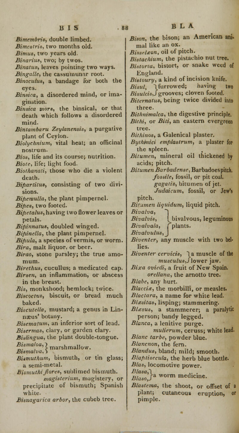 Bimembris, double limbed. Bimestris, two months old. Bimus, two years old. Binarius, two; by twos. Binatus, leaves pointing; two ways. Bingalle, the cassurnumr root. Binoculus, a bandage for both the eyes. Binsica, a disordered mind, or ima- gination. Binsica tnors, the binsical, or that death which follows a disordered mind. Bintambaru Zeylanensis, a purgative plant of Ceylon. Biolychnium, vital heat; an officinal nostrum. Bios, life and its course; nutrition. Biote, life; light food. Biothanati, those who die a violent death. Bifiartitus, consisting of two divi- sions. Bijxemulla, the plant pimpernel. Bifies, two footed. Bifietalus, having two flower leaves or petals. Bifiinnatus, doubled winged. Bifiinella, the plant pimpernel. Bifiula, a species of vermis, or worm. Bira, malt liquor, or beer. Birao, stone parsley; the true amo- mum. Birethus, cucullus; a medicated cap. Birsen, an inflammation, or abscess in the breast. Bis, monkshood; hemlock; twice. Biscoctus, biscuit, or bread much baked. Biscutella, mustard; a genus in Lin- naeus' botany. Bisematum, an inferior sort of lead. Bisermas, clary, or garden clary. Bislingua, the plant double-tongue. ^W°a'Jmarshmallow. Bismalva, > Bismuthum, bismuth, or tin glass; a semi-metal. Biamuthi Jiores, sublimed bismuth. magisterium, magistery, or precipitate of bismuth; Spanish white. Bisnagarica arbor, the cubeb tree. B L A Bison, the bison; an American ani- mal like an ox. Bis.srlxon, oil of pitch. Bistachium, the pistachio nut tree. Bintorta, bistort, or snake weed of England. Bistoury, a kind of incision knife. Bisul, {furrowed; having two Bisulcis,}grooves; cloven footed. Biternatus, being twice divided into three. Bithnimalca, the digestive principle. Bit hi, or Bid, an eastern evergreen tree. Bithinos, a Galenical plaster. Bythinici em/dastrum, a plaster for the spleen. Bitumen, mineral oil thickened by acids; pitch. Bitumen Barbadense, Barbadoes pitch. fossile, fossil, or pit coal. gagatis, bitumen of jet. Judaicum, fossil, or Jew's pitch. Bitumen liquidum, liquid pitch. Bivalva, ~\ Bivalvis, ! bivalvous, leguminous Bivalvala, (plants. Bivalvulus, J Biventer, any muscle with two bel- lies. Bzventer cervicis, la muscle of the musculus,j lower jaw. Bixa oviedi, a fruit of New Spain. orcllana, the arnotto tree. Blabe, any hurt. Blaccix, the morbilli, or measles. Blactara, a name for white lead. Blxsitas, lisping; stammering. Bltesus, a stammerer; a paralytic person; bandy legged. Blanca, a lenitive purge. mulierum, ceruss; white lead. Blanc tar be, powder blue. Blancnon, the fern. Blandus, bland; mild; smooth. Blafitisecula, the herb blue bottle. Bias, locomotive power. Blasa,~\ .. . BlasoJ& worm medicine. Blastema, the shoot, or offset of a plant; cutaneous eruption, or pimple.