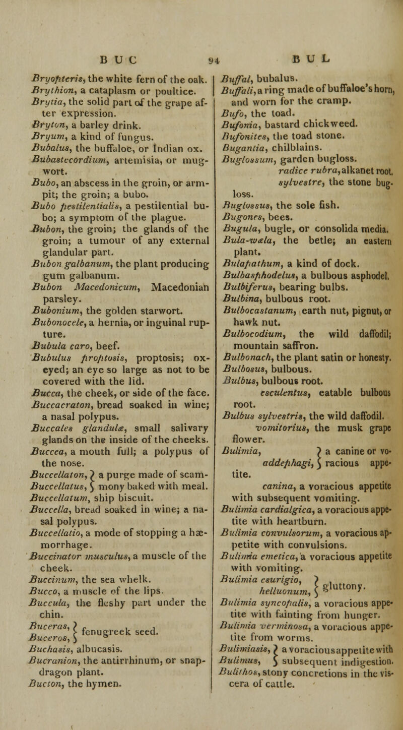 Bryofiteris, the white fern of the oak. Brythion, a cataplasm or poultice. Brytia, the solid part of the grape af- ter expression. Bryton, a barley drink. Bryum, a kind of fungus. Bubalus, the buffaloe, or Indian ox. Bubastecordium, artemisia, or mug- wort. Bubo, an abscess in the groin, or arm- pit; the groin; a bubo. Bubo fiestilentialis, a pestilential bu- bo; a symptom of the plague. Bubon, the groin; the glands of the groin; a tumour of any external glandular part. Bubon galbanum, the plant producing gum galbanum. Bubon Macedonicum, Macedonian parsley. Bubonium., the golden starwort. Bubonocele, a hernia, or inguinal rup- ture. Bubula caro, beef. Bubulus firo/itosis, proptosis; ox- eyed; an eye so large as not to be covered with the lid. Bucca, the cheek, or side of the face. Buccacraton, bread soaked in wine; a nasal polypus. Buccales glandule, small salivary glands on the inside of the cheeks. Buccea, a mouth full; a polypus of the nose. Buccellaton, ~) a purge made of scam- Buccellatus, ) mony baked with meal. Buccellatum, ship biscuit. Buccella, bread soaked in wine; a na- sal polypus. Buccellatio, a mode of stopping a hae- morrhage. Buccinator musculus,a muscle of the cheek. Buccinum, the sea whelk. Bucco, a muscle of the lips. Buccula, the fleshy part under the chin. Buceras,) c , , D > fenugreek seed. Muceros, ) '3 Buchasis, albucasis. Bucranion, the antirrhinum, or snap- dragon plant. Bucton, the hymen. Bujfal, bubalus. Buffali, a ring made of buffaloe's horn, and worn for the cramp. Bufo, the toad. Bufonia, bastard chickweed. Bufonites, the toad stone. Bugantia, chilblains. Buglonsum, garden bugloss. radice rubra, alkanet root, sylvestre, the stone bug- loss. Buglossus, the sole fish. Bugones, bees. Bugula, bugle, or consolida media. Bula-iuala, the betle; an eastern plant. Bulafiathum, a kind of dock. Bulbasfihodelus, a bulbous asphodel. Bulbiferus, bearing bulbs. Bulbina, bulbous root. Bulbocastanum, earth nut, pignut, or hawk nut. Bulbocodium, the wild daffodil; mountain saffron. Bulbonach, the plant satin or honesty. Bulbosus, bulbous. Bulbua, bulbous root. esculenius, eatable bulbous root. Bulbua sylvcstria, the wild daffodil. vomitoriua, the musk grape flower. Bulimia, ~) a canine or vo- addefihagi, 5 racious appe- tite. canina, a voracious appetite with subsequent vomiting. Bulimia cardialgica, a voracious appe- tite with heartburn. Bulimia convulsorum, a voracious ap- petite with convulsions. Bulimia cmetica, a voracious appetite with vomiting. Bulimia eaurigio, ~) , helluonum, \ &«™Y- Bulimia syncofialis, a voracious appe- tite with fainting from hunger. Bulimia verminona, a voracious appe- tite from worms. Bulimiasis, 7 avoraciousappelitcwith Bulimus, 5 subsequent indigestion. Buliiho*, stony concretions in the vis- cera of cattle.