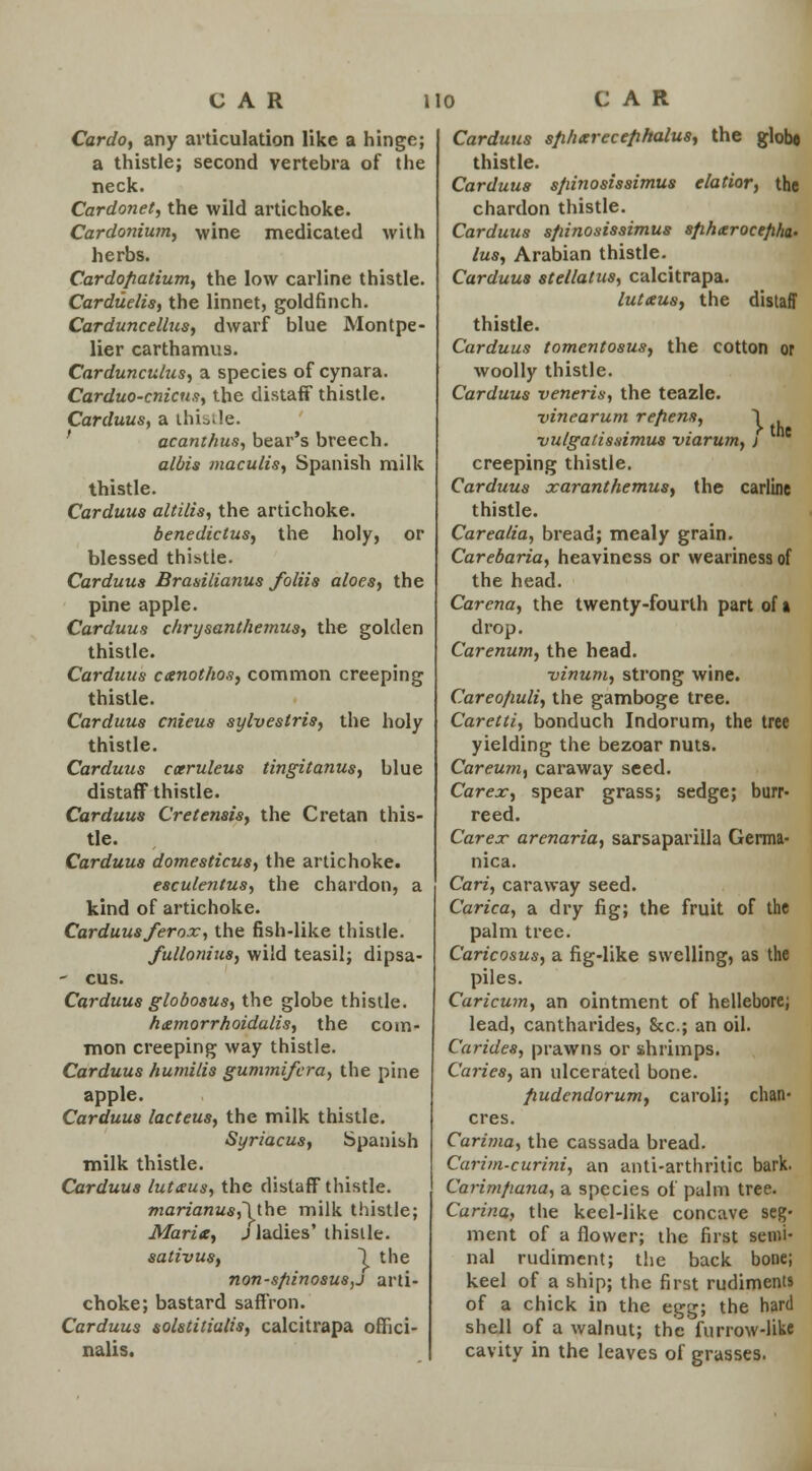 Cardo, any articulation like a hinge; a thistle; second vertebra of the neck. Cardonet, the wild artichoke. Cardonium, wine medicated with herbs. Cardopatium, the low carline thistle. Carduelis, the linnet, goldfinch. Carduncellus, dwarf blue Montpe- lier carthamus. Cardunculus, a species of cynara. Carduo-cnicus, the distaff thistle. Carduus, a thistle. ' acanthus, bear's breech. albis maculis, Spanish milk thistle. Carduus altilis, the artichoke. benedictus, the holy, or blessed thistle. Carduus Brasilianus foliis aloes, the pine apple. Carduus chrysanthemus, the golden thistle. Carduus canothos, common creeping thistle. Carduus cnieus sylvestris, the holy thistle. Carduus caeruleus tingitanus, blue distaff thistle. Carduus Cretensis, the Cretan this- tle. Carduus domesticus, the artichoke. esculentus, the chardon, a kind of artichoke. Carduus ferox, the fish-like thistle. fullanius, wild teasil; dipsa- - cus. Carduus globosus, the globe thistle. hmmorrhoidalis, the com- mon creeping way thistle. Carduus humilis gummifera, the pine apple. Carduus lacteus, the milk thistle. Syriacus, Spanish milk thistle. Carduus lutaus, the distaff thistle. marianus,~\lbe milk thistle; Marie, J ladies' thistle. sativus, 1 the non-spinosus,j arti- choke; bastard saffron. Carduus solstitialis, calcitrapa offici- nalis. Carduus sphxrecephalus, the glob* thistle. Carduus spinosissimus elatior, the chardon thistle. Carduus sfiinosissimus spharocepha- lus, Arabian thistle. Carduus stellatus, calcitrapa. lutetus, the distaff thistle. Carduus tomentosus, the cotton or woolly thistle. Carduus veneris, the teazle. vinearum refiens, 1 vulgatissimus viarum, j c creeping thistle. Carduus xaranthemus, the carline thistle. Careatia, bread; mealy grain. Carebaria, heaviness or weariness of the head. Carena, the twenty-fourth part of a drop. Carenum, the head. ■vinum, strong wine. Careofiuli, the gamboge tree. Caretti, bonduch Indorum, the tree yielding the bezoar nuts. Careum, caraway seed. Car ex, spear grass; sedge; burr- reed. Carex arenaria, sarsaparilla Germa- nica. Cari, caraway seed. Carica, a dry fig; the fruit of the palm tree. Caricosus, a fig-like swelling, as the piles. Caricum, an ointment of hellebore; lead, cantharides, 8cc; an oil. Carides, prawns or shrimps. Caries, an ulcerated bone. pudendorum, caroli; chan- cres. Carima, the cassada bread. Carim-curini, an anti-arthritic bark. Carimfiana, a species of palm tree. Carina, the keel-like concave seg- ment of a flower; the first semi- nal rudiment; the back bone; keel of a ship; the first rudiments of a chick in the egg; the hard shell of a walnut; the furrow-like cavity in the leaves of grasses.