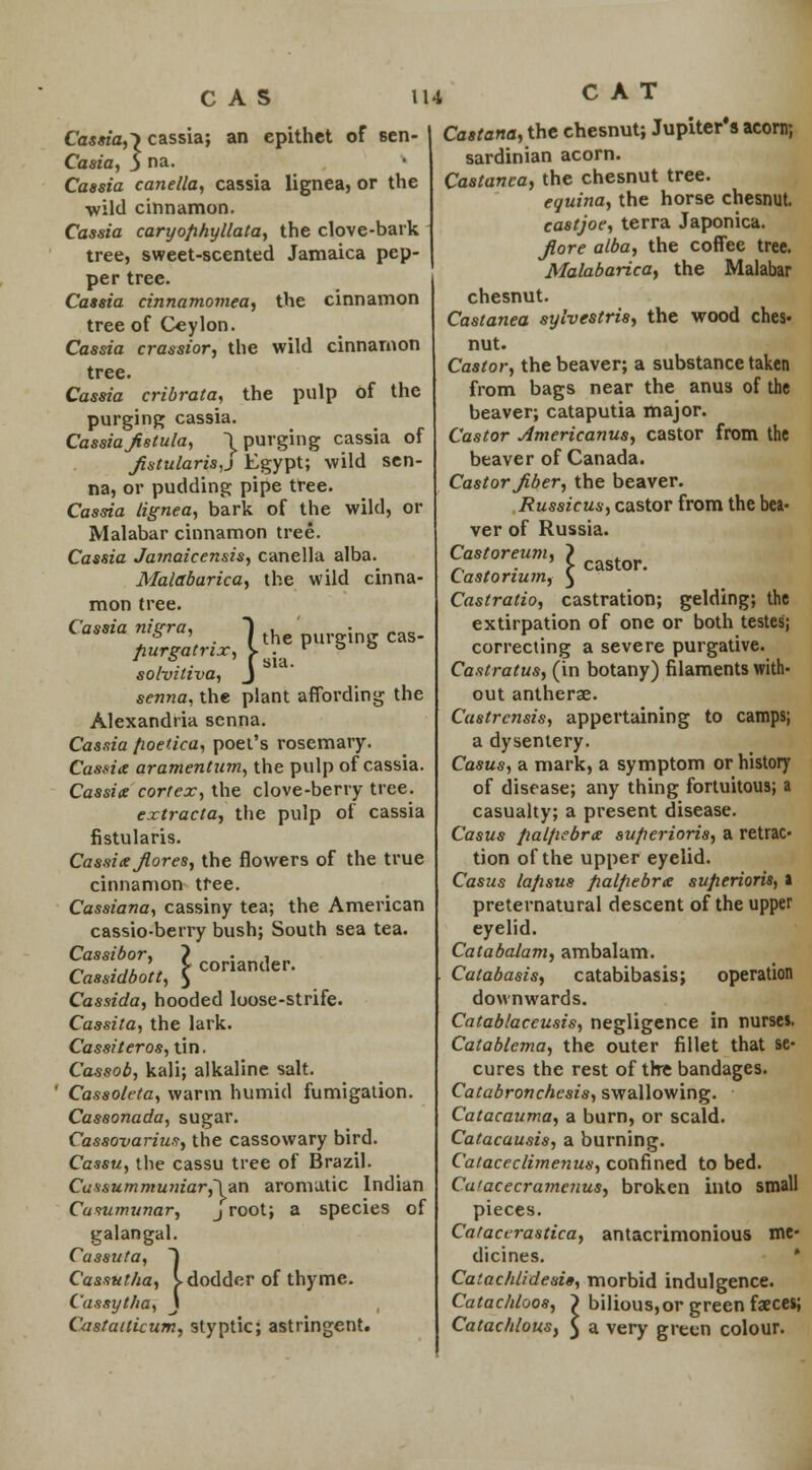 CAS Cassia,) cs ria, 5 n£ cassia; an epithet of sen- Casia, S na- Cassia canella, cassia lignea, or the •wild cinnamon. Cassia caryofihyllata, the clove-bark tree, sweet-scented Jamaica pep- per tree. Cassia cinnamomea, the cinnamon tree of Ceylon. Cassia crassior, the wild cinnamon tree. Cassia cribrata, the pulp of the purging cassia. Cassia fistula, \ purging cassia of fistularis,j Egypt; wild sen- na, or pudding pipe tree. Cassia lignea, bark of the wild, or Malabar cinnamon tree. Cassia Jamaicensis, canella alba. Malabarica, the wild cinna- mon tree. Cassia nigra, 1 purging cas- fiurgatnx, Vfa. solvitiva, J senna, the plant affording the Alexandria senna. Cassia fioedca, poet's rosemary. Cassia aramentum, the pulp of cassia. Cassia corf ex, the clove-berry tree. extracta, the pulp of cassia fistularis. Cassia fiores, the flowers of the true cinnamon tree. Cassiana, cassiny tea; the American cassio-berry bush; South sea tea. Cassibor, ? . , Cassidbott, $ Cassida, hooded loose-strife. Cassila, the lark. Cassiteros, tin. Cassob, kali; alkaline salt. Cassoleta, warm humid fumigation. Cassonada, sugar. Cassovarius, the cassowary bird. Cassu, the cassu tree of Brazil. Cassummuniar,~\vx\ aromatic Indian Cusumunar, j root; a species of galangal. Cassuta, 1 Cassutha, I dodder of thyme. Cassytha, \ , Castaitkum, styptic; astringent. castor. U4 CAT Castana, the chesnut; Jupiter's acorn; Sardinian acorn. Castanca, the chesnut tree. equina, the horse chesnut. castjoe, terra Japonica. Jiore alba, the coffee tree. Malabarica, the Malabar chesnut. Castanea sylvestris, the wood ches- nut. Castor, the beaver; a substance taken from bags near the anus of the beaver; cataputia major. Castor Americanus, castor from the beaver of Canada. Castor fiber, the beaver. Russicus, castor from the bea- ver of Russia. Castor eum, Castorium, Castratio, castration; gelding; the extirpation of one or both testes; correcting a severe purgative. Castratus, (in botany) filaments with- out antherae. Castrensis, appertaining to camps; a dysentery. Casus, a mark, a symptom or history of disease; any thing fortuitous; a casualty; a present disease. Casus fiat/iebra su/ierioris, a retrac- tion of the upper eyelid. Casus lafisus fialfiebrx sufierioris, a preternatural descent of the upper eyelid. Catabalam, ambalam. Catabasis, catabibasis; operation downwards. Catablaceusis, negligence in nurses. Catablema, the outer fillet that se- cures the rest of the bandages. Catabronchesis, swallowing. Catacauma, a burn, or scald. Catacausis, a burning. Cataceclimenus, confined to bed. Cu'acecrame?ius, broken into small pieces. Cataccrastica, antacrimonious me- dicines. Catachlidesie, morbid indulgence. Catachloos, Catachlous, bilious,or green faeces; a very green colour.