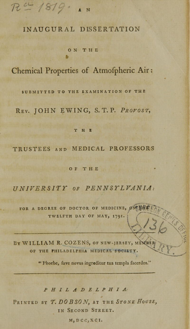 fttir / 1 N INAUGURAL DISSERTATION ON THE Chemical Properties of Atmofpheric Air: SUBMITTED TO THE EXAMINATION OF THE Rev. JOHN EWING, S. T. P. Provost, THE TRUSTEES and MEDICAL PROFESSORS OF THE UNIVERSITT of PENNSTLVANIA, FOR A DEGREE OF DOCTOR OF MEDICINE, ON*W&f' * TWELFTH DAY OF MAY, 1791. By WILLIAM R. COZENS, of new-jersey, ME^EfcV OF THE FHILADELFHIA MEDICAL SOCIETY.  Phoebe, fave novus ingreditur tua templa facerdos. PHILADELPHIA: Printed by T. DOBSON, at the Stoxe House, in Second Street. m, d cc.xci.