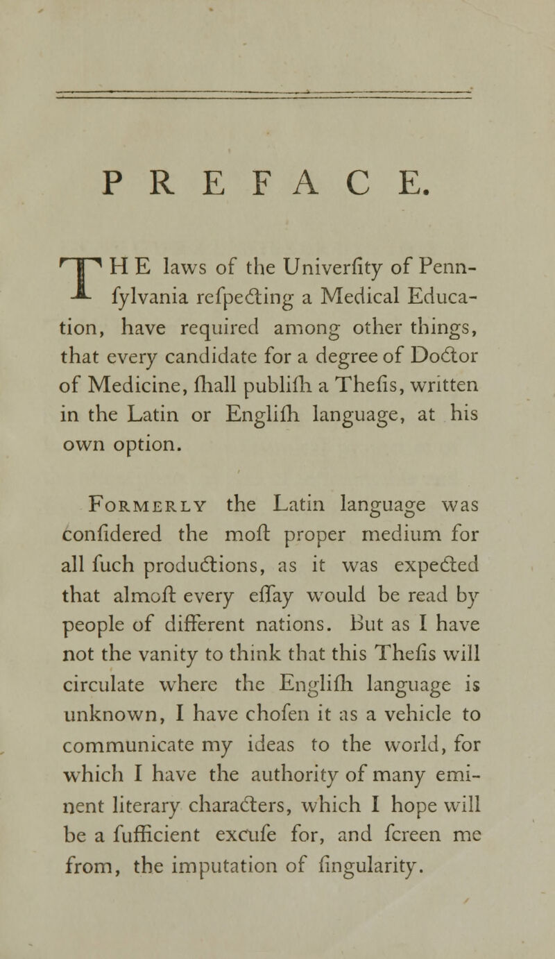 PREFACE. TH E laws of the Univerfity of Penn- fylvania reflecting a Medical Educa- tion, have required among other things, that every candidate for a degree of Doctor of Medicine, fhall publifh a Thefis, written in the Latin or Englifh language, at his own option. Formerly the Latin language was confidered the mod: proper medium for all fuch productions, as it was expected that almoit every efTay would be read by people of different nations. But as I have not the vanity to think that this Thefis will circulate where the Englifh language is unknown, I have chofen it as a vehicle to communicate my ideas to the world, for which I have the authority of many emi- nent literary characters, which I hope will be a fufficient excufe for, and fcreen me from, the imputation of fingularity.