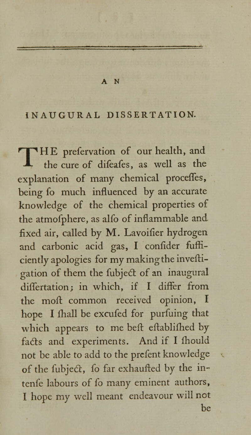 INAUGURAL DISSERTATION. THE prefervation of our health, and the cure of difeafes, as well as the explanation of many chemical proceffes, being fo much influenced by an accurate knowledge of the chemical properties of the atmofphere, as alfo of inflammable and fixed air, called by M. Lavoifier hydrogen and carbonic acid gas, I confider fufrl- ciently apologies for my making the invefti- gation of them the fubject of an inaugural diflertation; in which, if I differ from the moll common received opinion, I hope I fhall be excufed for purfuing that which appears to me beft eftablifhed by facts and experiments. And if I fhould not be able to add to the prcfent knowledge of the fubject, fo far exhaufted by the in- tenfe labours of fo many eminent authors, I hope my well meant endeavour will not be