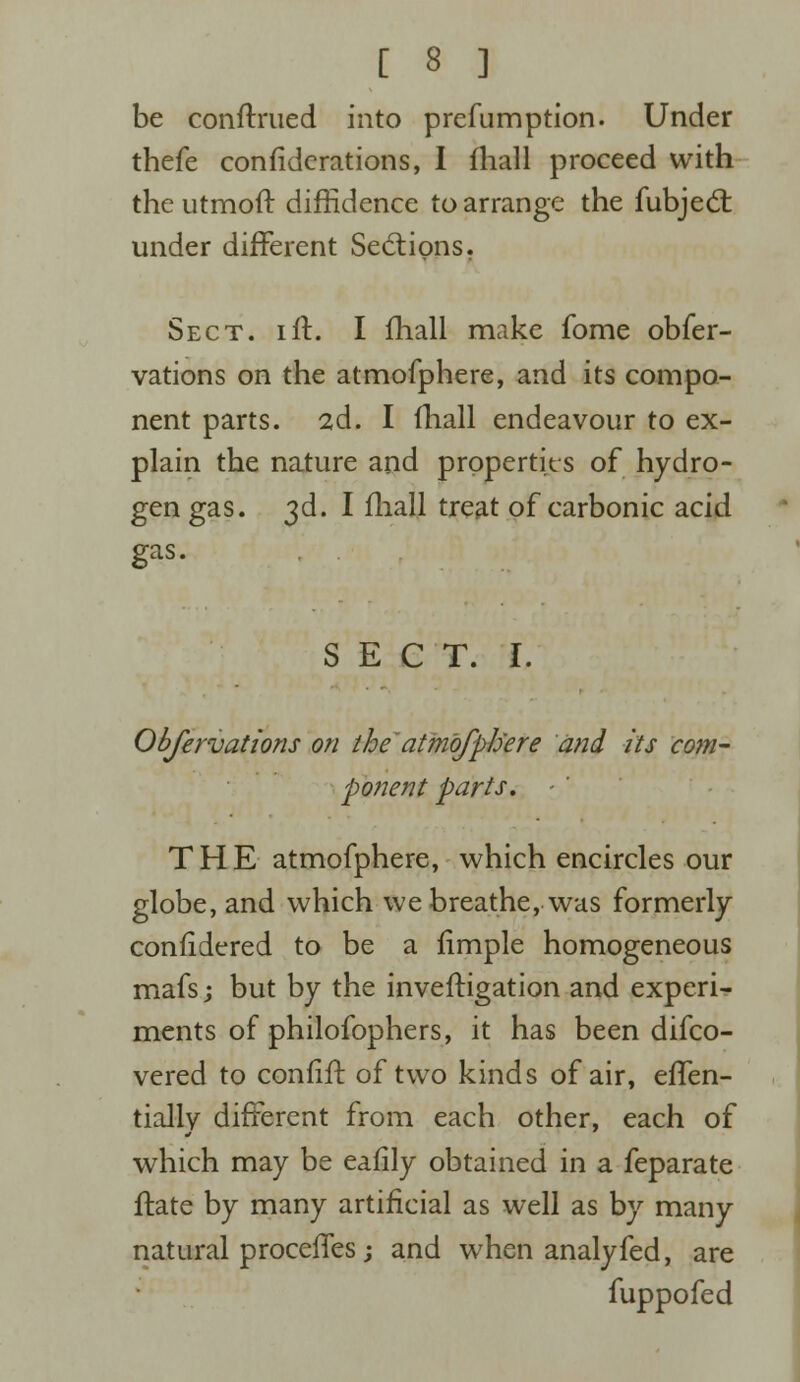 be conftrued into prefumption. Under thefe confiderations, I fhall proceed with the utmoft diffidence to arrange the fubjecr. under different Sections. Sect. iff. I fhall make fome obfer- vations on the atmofphere, and its compo- nent parts. 2d. I (hall endeavour to ex- plain the nature and properties of hydro- gen gas. 3d. I (hall treat of carbonic acid gas. SECT. I. Obfervations on the atmofphere and its com- ponent parts. ■ ' THE atmofphere, which encircles our globe, and which we breathe, was formerly considered to be a fimple homogeneous mafs; but by the inveftigation and experi- ments of philofophers, it has been difco- vered to confift of two kinds of air, effen- tially different from each other, each of which may be eafily obtained in a feparate ftate by many artificial as well as by many natural proceffes; and when analyfed, are fuppofed