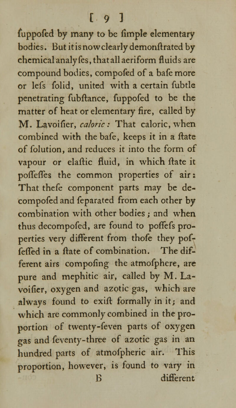 fuppofed by many to be fimple elementary bodies. But it is now clearly demonft rated by chemical analyfes, that all aeriform fluids are compound bodies, compofed of a bafe more or lefs folid, united with a certain fubtle penetrating fubftance, fuppofed to be the matter of heat or elementary fire, called by M. Lavoifier, caloric: That caloric, when combined with the bafe, keeps it in a ftate of folution, and reduces it into the form of vapour or elaftic fluid, in which ftate it poflefles the common properties of air: That thefe component parts may be de- compofed and feparated from each other by combination with other bodies ; and when thus decompofed, are found to pofTefs pro- perties very different from thofe they pof- fefTed in a ftate of combination. The dif- ferent airs compofing the atmofphcre, are pure and mephitic air, called by M. La- voifier, oxygen and azotic gas, which are always found to exift formally in it; and which are commonly combined in the pro- portion of twenty-feven parts of oxygen gas and feventy-three of azotic gas in an hundred parts of atmofpheric air. This proportion, however, is found to vary in B different