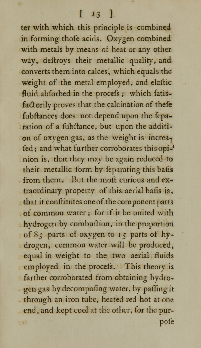 ter with which this principle is combined in forming thofe acids. Oxygen combined with metals by means of heat or any other way, deftroys their metallic quality, and Converts them into calces, which equals the weight of the metal employed, and elaflic fluid abforbed in the procefs; which fatis- factorily proves that the calcination of thefe fubftances does not depend upon the fepa- ration of a fubftance, but upon the additi- on of oxygen gas, as the weight is increa-* fed; and what further corroborates this opi- nion is, that they may be again reduced to their metallic form by feparating this bafis from them. But the moil curious and ex- traordinary property of this aerial bafis is, that it conftitutes one of the component parts of common water; for if it be united with hydrogen by combuftion, in the proportion of 85 parts of oxygen to 1 5 parts of hy- drogen, common water will be produced, equal in weight to the two aerial fluids employed in the procefs. This theory is farther Corroborated from obtaining hydro* gen gas by decompofing water, by palling it through an iron tube, heated red hot at one end, and kept cooJ at the other, for the pur- pofe