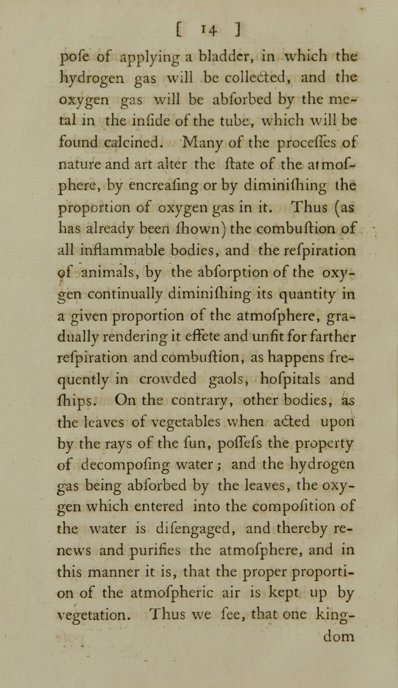 pofe of applying a bladder, in which the hydrogen gas will be collected, and the oxygen gas will be abforbed by the me- tal in the iniide of the tube, which will be found calcined. Many of the procefTes of nature and art alter the ftate of the atmof- phere, by encreafing or by diminishing the proportion of oxygen gas in it. Thus (as has already been mown) the combultion of all inflammable bodies, and the refpiration of animals, by the abforption of the oxy- gen continually diminifhing its quantity in a given proportion of the atmofphere, gra- dually rendering it effete and unfit for farther refpiration and combuftion, as happens fre- quently in crowded gaols, hofpitals and mips. On the contrary, other bodies, ks the leaves of vegetables when a6ted upon by the rays of the fun, poffefs the property of decomposing water; and the hydrogen gas being abforbed by the leaves, the oxy- gen which entered into the compofition of the water is difengaged, and thereby re- news and purifies the atmofphere, and in this manner it is, that the proper proporti- on of the atmofpheric air is kept up by vegetation. Thus we fee, that one king- dom
