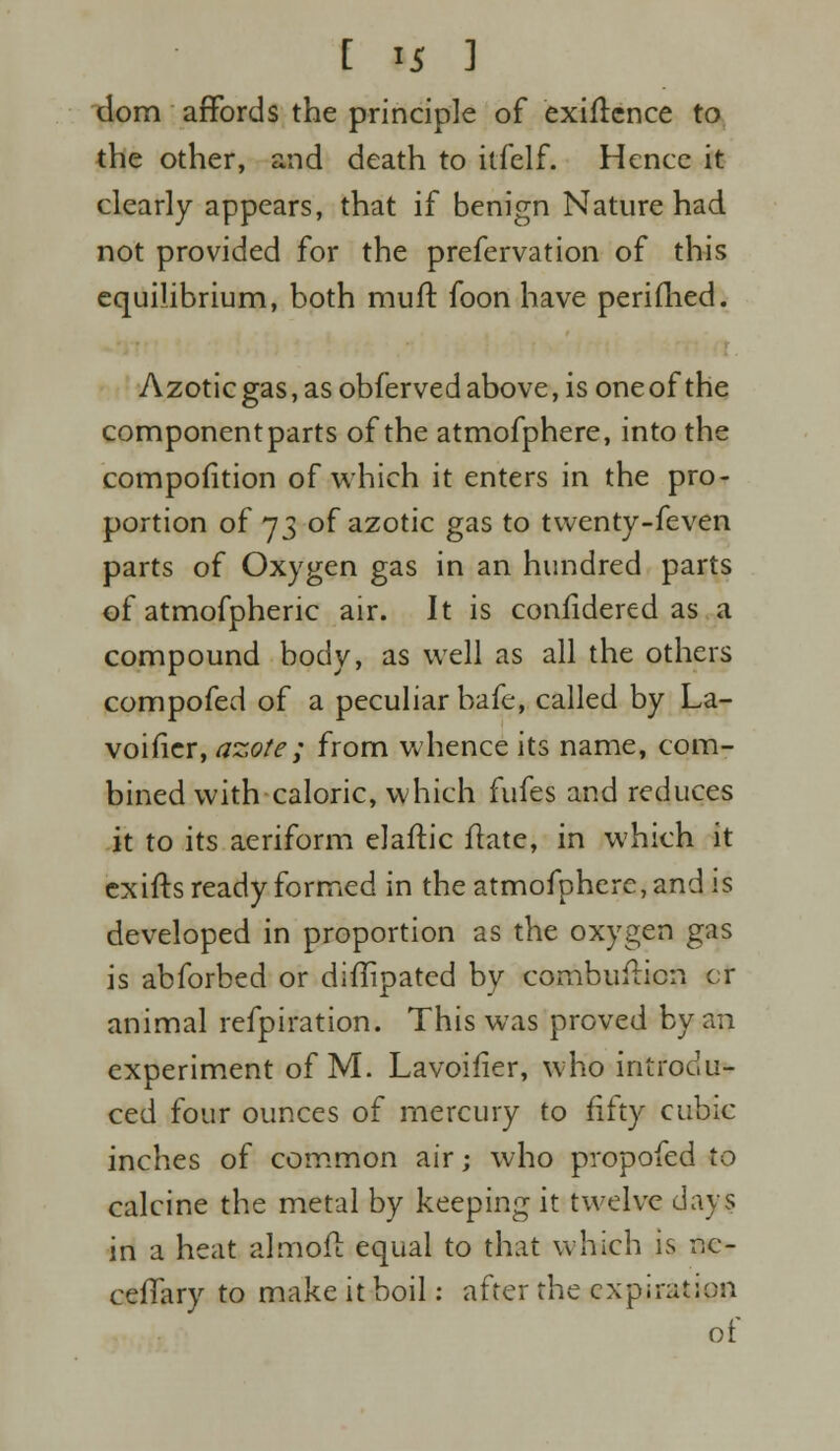 dom affords the principle of exiflence to the other, and death to itfelf. Hence it clearly appears, that if benign Nature had not provided for the prefervation of this equilibrium, both muft foon have perifhed. Azoticgas,asobfervedabove,isoneofthe component parts of the atmofphere, into the compofition of which it enters in the pro- portion of 73 of azotic gas to twenty-feven parts of Oxygen gas in an hundred parts of atmofpheric air. It is confidered as a compound body, as well as all the others compofed of a peculiar bafe, called by La- voifier, azote ; from whence its name, com- bined with caloric, which fufes and reduces it to its aeriform elaftic ftate, in which it ex iff s ready formed in the atmofphere, and is developed in proportion as the oxygen gas is abforbed or diffipated by combufticn or animal refpiration. This was proved by an experiment of M. Lavoifier, who introdu- ced four ounces of mercury to fifty cubic inches of common air; who propofed to calcine the metal by keeping it twelve days in a heat almoft equal to that which is nc- ceffary to make it boil: after the expiration of