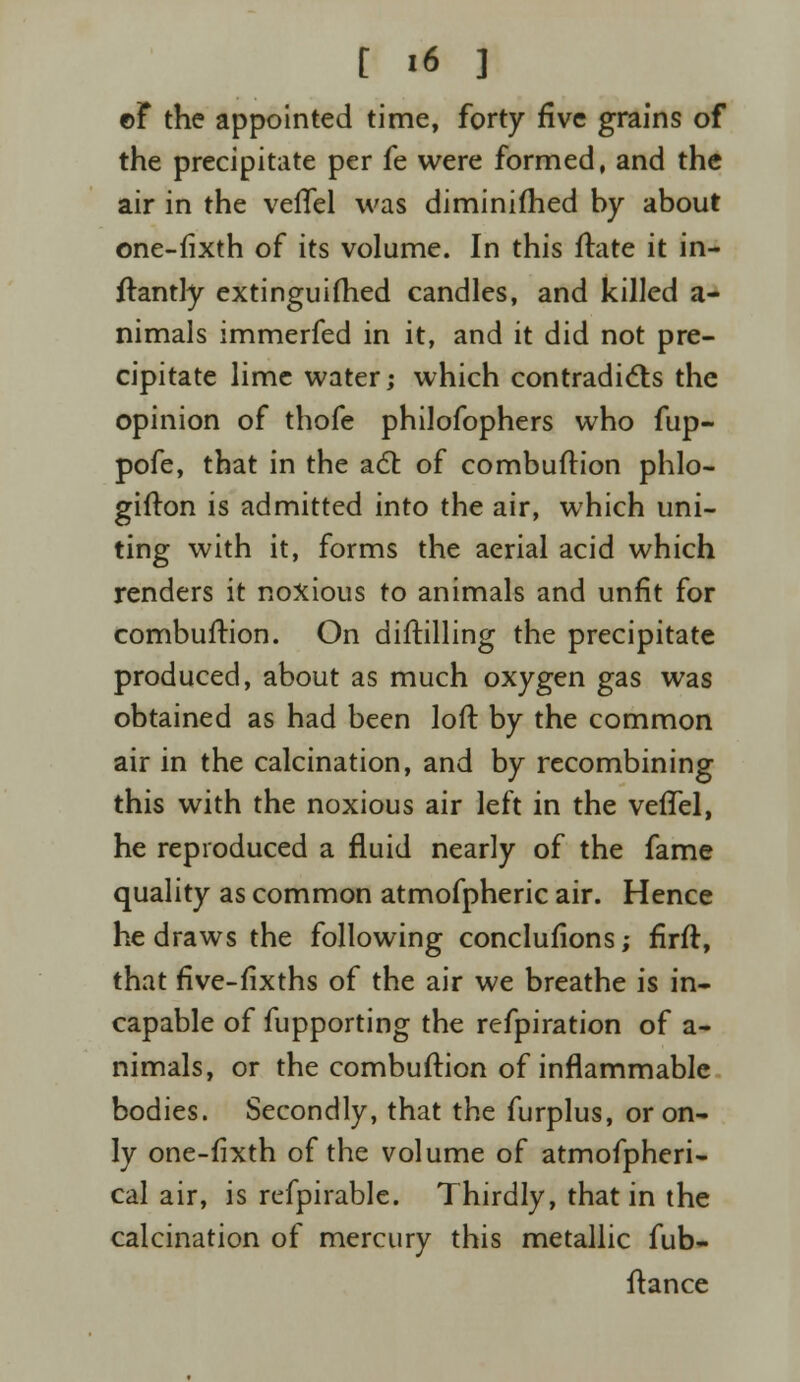 ©F the appointed time, forty five grains of the precipitate per fe were formed, and the air in the veflel was diminifhed by about one-fixth of its volume. In this ftate it in- ftantly extinguished candles, and killed a- nimals immerfed in it, and it did not pre- cipitate lime water; which contradicts the opinion of thofe philofophers who fup- pofe, that in the act of combuftion phlo- gifton is admitted into the air, which uni- ting with it, forms the aerial acid which renders it noxious to animals and unfit for combuftion. On diftilling the precipitate produced, about as much oxygen gas was obtained as had been loft by the common air in the calcination, and by recombining this with the noxious air left in the vefTel, he reproduced a fluid nearly of the fame quality as common atmofpheric air. Hence he draws the following conclufions; firft, that flve-fixths of the air we breathe is in- capable of fupporting the refpiration of a- nimals, or the combuftion of inflammable bodies. Secondly, that the furplus, or on- ly one-fixth of the volume of atmofpheri- cal air, is refpirable. Thirdly, that in the calcination of mercury this metallic fub- ftance