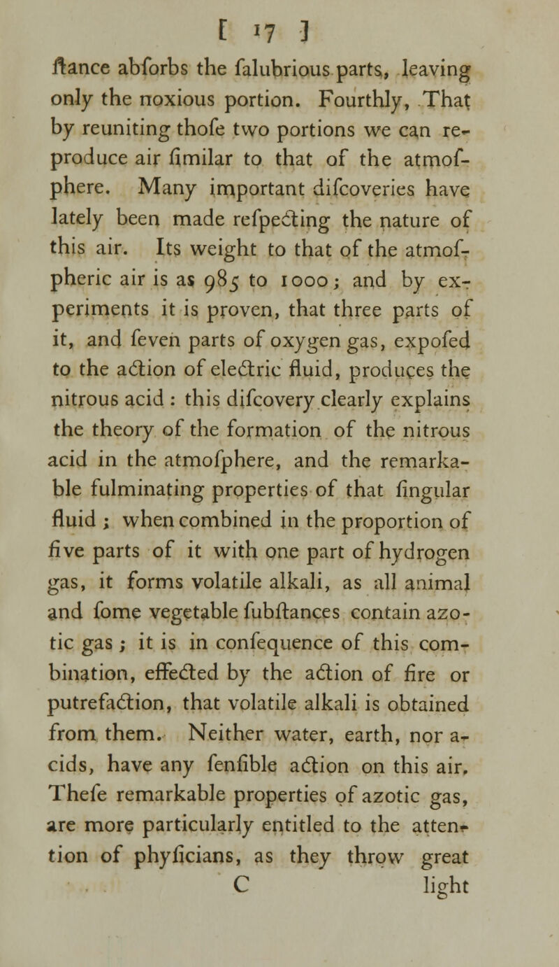 [ «f J ftance abforbs the falubrious parts, leaving only the noxious portion. Fourthly, That by reuniting thofe two portions we can re- produce air fimilar to that of the atmof- phere. Many important difcoveries have lately been made refpecting the nature of this air. Its weight to that of the atmof- pheric air is as 985 to 1000; and by ex- periments it is proven, that three parts of it, and feven parts of oxygen gas, expofed to the action of electric fluid, produces the nitrous acid : this difcovery clearly explains the theory of the formation of the nitrous acid in the atmofphere, and the remarka- ble fulminating properties of that Angular fluid ; when combined in the proportion of five parts of it with one part of hydrogen gas, it forms volatile alkali, as all animal and fome vegetable fubftances contain azo- tic gas ,• it is in confequence of this com- bination, effected by the action of fire or putrefaction, that volatile alkali is obtained from them. Neither water, earth, nor a- cids, have any fenfible action on this air, Thefe remarkable properties of azotic gas, are more particularly entitled to the atten- tion of phyficians, as they throw great C light