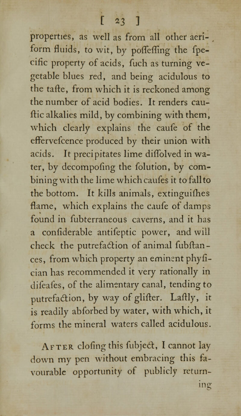 C *3 ] properties, as well as from all other aeri- # form fluids, to wit, by poSTefTing the fpe- cific property of acids, fuch as turning ve- getable blues red, and being acidulous to the tafte, from which it is reckoned among the number of acid bodies. It renders cau- ftic alkalies mild, by combining with them, which clearly explains the caufe of the cffervefcence produced by their union with acids. It precipitates lime difTolved in wa- ter, by decomposing the folution, by com- bining with the lime which caufes it to fall to the bottom. It kills animals, extinguishes flame, which explains the caufe of damps found in fubterraneous caverns, and it has a confiderable antifeptic power, and will check the putrefaction of animal fubftan- ces, from which property an eminent phyfi- cian has recommended it very rationally in difeafes, of the alimentary canal, tending to putrefaction, by way of glifter. Laftly, it is readily abforbedby water, with which, it forms the mineral waters called acidulous. After cloflng this Subject, I cannot lay down my pen without embracing this fa- vourable opportunity of publicly ret Lim- ine