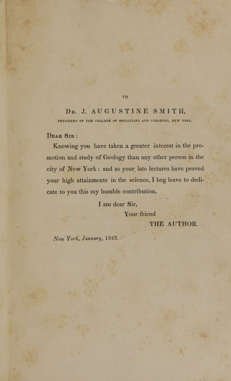 Dr. J. AUGUSTINE SMITH, PRESIDENT OF THE COLLEGE OF PHYSICIANS AND SURGEONS, NEW YORK. Dear Sir : Knowing you have taken a greater interest in the pro- motion and study of Geology than any other person in the city of New York : and as your late lectures have proved your high attainments in the science, I beg leave to dedi- cate to you this my humble contribution. I am dear Sir, Your friend THE AUTHOR. New York, January, 1843.