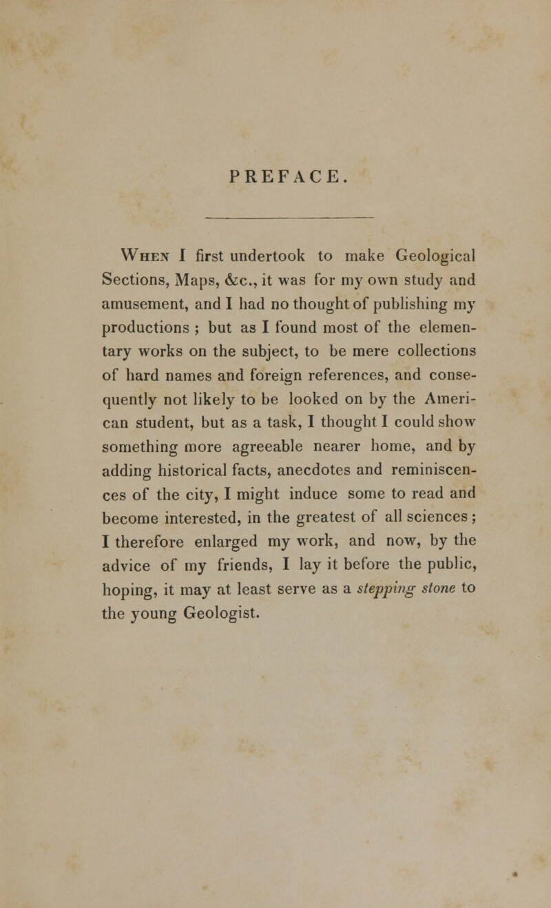 PREFACE. When I first undertook to make Geological Sections, Maps, &c, it was for my own study and amusement, and I had no thought of publishing my productions ; but as I found most of the elemen- tary works on the subject, to be mere collections of hard names and foreign references, and conse- quently not likely to be looked on by the Ameri- can student, but as a task, I thought I could show something more agreeable nearer home, and by adding historical facts, anecdotes and reminiscen- ces of the city, I might induce some to read and become interested, in the greatest of all sciences; I therefore enlarged my work, and now, by the advice of my friends, I lay it before the public, hoping, it may at least serve as a stepping stone to the young Geologist.