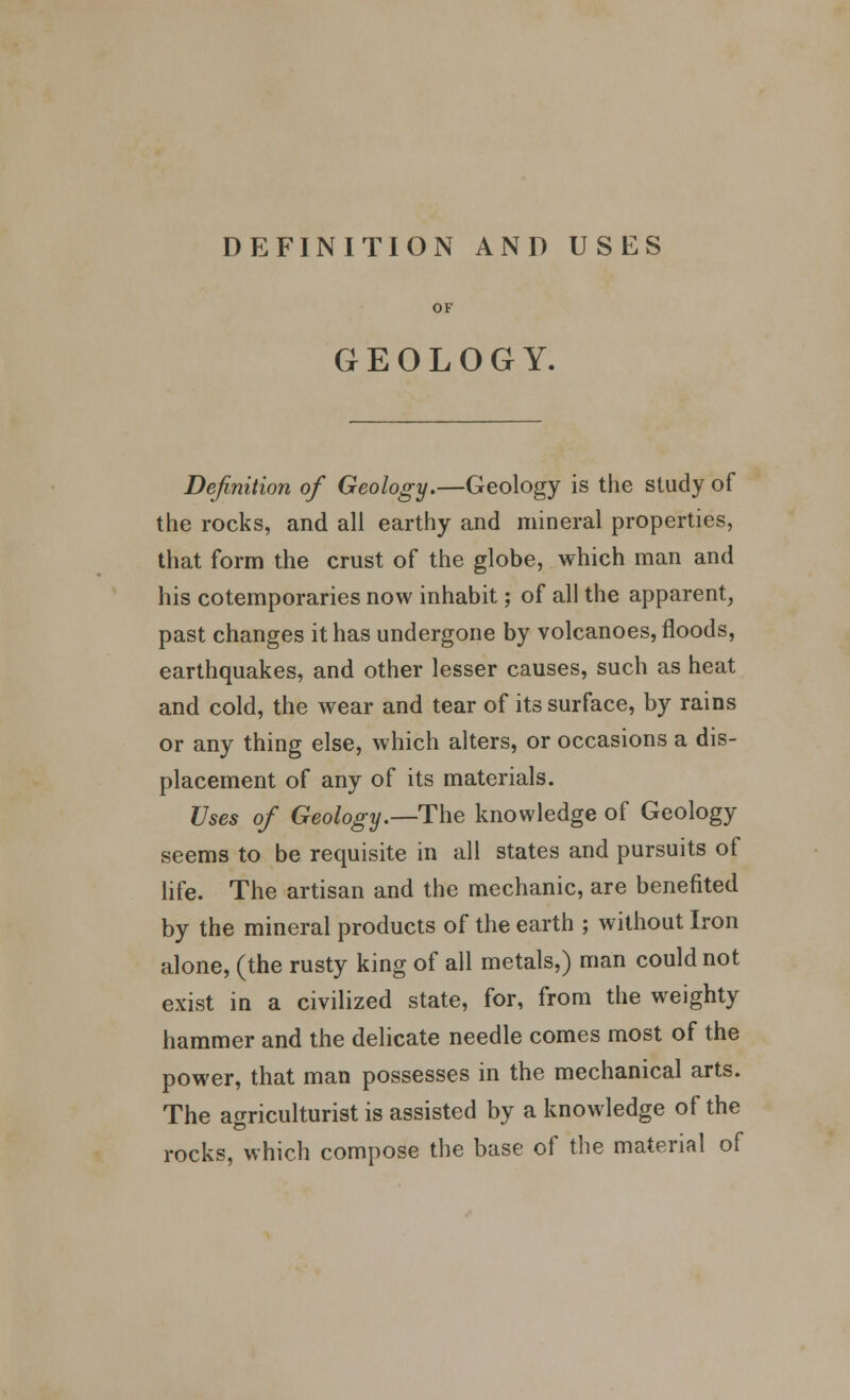 DEFINITION AND USES GEOLOGY. Definition of Geology.—Geology is the study of the rocks, and all earthy and mineral properties, that form the crust of the globe, which man and his cotemporaries now inhabit; of all the apparent, past changes it has undergone by volcanoes, floods, earthquakes, and other lesser causes, such as heat and cold, the wear and tear of its surface, by rains or any thing else, which alters, or occasions a dis- placement of any of its materials. Uses of Geology.—The knowledge of Geology seems to be requisite in all states and pursuits of life. The artisan and the mechanic, are benefited by the mineral products of the earth ; without Iron alone, (the rusty king of all metals,) man could not exist in a civilized state, for, from the weighty hammer and the delicate needle comes most of the power, that man possesses in the mechanical arts. The agriculturist is assisted by a knowledge of the rocks, which compose the base of the material of