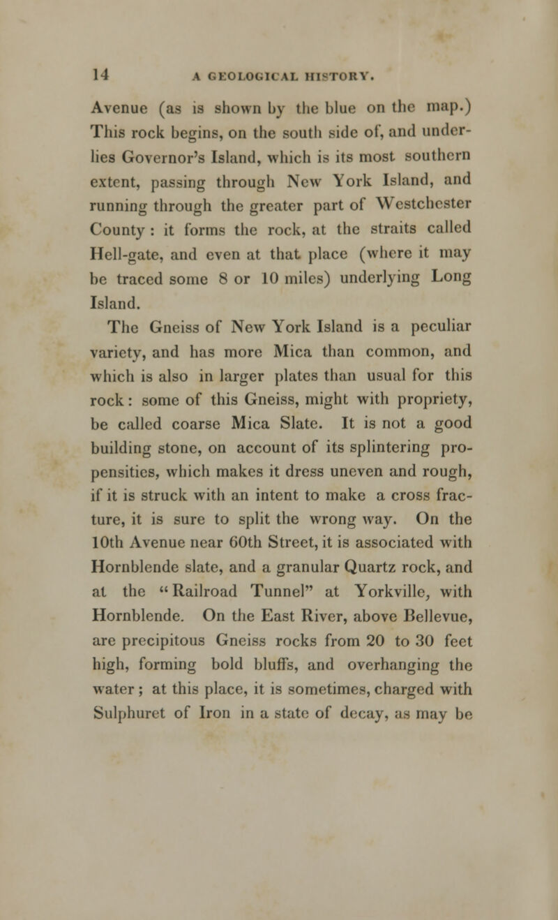 Avenue (as is shown by the blue on the map.) This rock begins, on the south side of, and under- lies Governor's Island, which is its most southern extent, passing through New York Island, and running through the greater part of Westchester County : it forms the rock, at the straits called Hell-gate, and even at that place (where it may be traced some 8 or 10 miles) underlying Long Island. The Gneiss of New York Island is a peculiar variety, and has more Mica than common, and which is also in larger plates than usual for this rock: some of this Gneiss, might with propriety, be called coarse Mica Slate. It is not a good building stone, on account of its splintering pro- pensities, which makes it dress uneven and rough, if it is struck with an intent to make a cross frac- ture, it is sure to split the wrong way. On the 10th Avenue near 60th Street, it is associated with Hornblende slate, and a granular Quartz rock, and at the Railroad Tunnel at Yorkvillc, with Hornblende. On the East River, above Bellevue, are precipitous Gneiss rocks from 20 to 30 feet high, forming bold bluffs, and overhanging the water ; at this place, it is sometimes, charged with Sulphuret of Iron in a state of decay, as may be