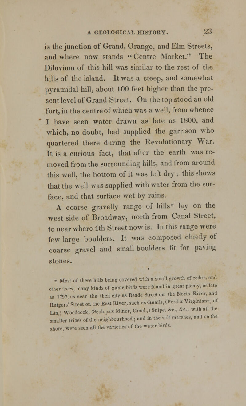 is the junction of Grand, Orange, and Elm Streets, and where now stands  Centre Market. The Diluvium of this hill was similar to the rest of the hills of the island. It was a steep, and somewhat pyramidal hill, about 100 feet higher than the pre- sent level of Grand Street. On the top stood an old fort, in the centre of which was a well, from whence ' I have seen water drawn as late as 1800, and which, no doubt, had supplied the garrison who quartered there during the Revolutionary War. It is a curious fact, that after the earth was re- moved from the surrounding hills, and from around this well, the bottom of it was left dry; this shows that the well was supplied with water from the sur- face, and that surface wet by rains. A coarse gravelly range of hills* lay on the west side of Broadway, north from Canal Street, to near where 4th Street now is. In this range were few large boulders. It was composed chiefly of coarse gravel and small boulders fit for paving stones. * Most of these hills being covered with a small growth of cedar, and other trees, many kinds of game birds were found in great plenty, as late as 1797 as near the then city as Reade Street on the North River, and Rutgers' Street on the East River, such as Q.uails; (Perdix Virginiana, of Lin ) Woodcock, (Scolopax Minor, Gmel.,) Snipe, &c, &c, with all the smaller tribes of the neighbourhood ; and in the salt marshes, and on the shore, were seen all the varieties of the water birds.