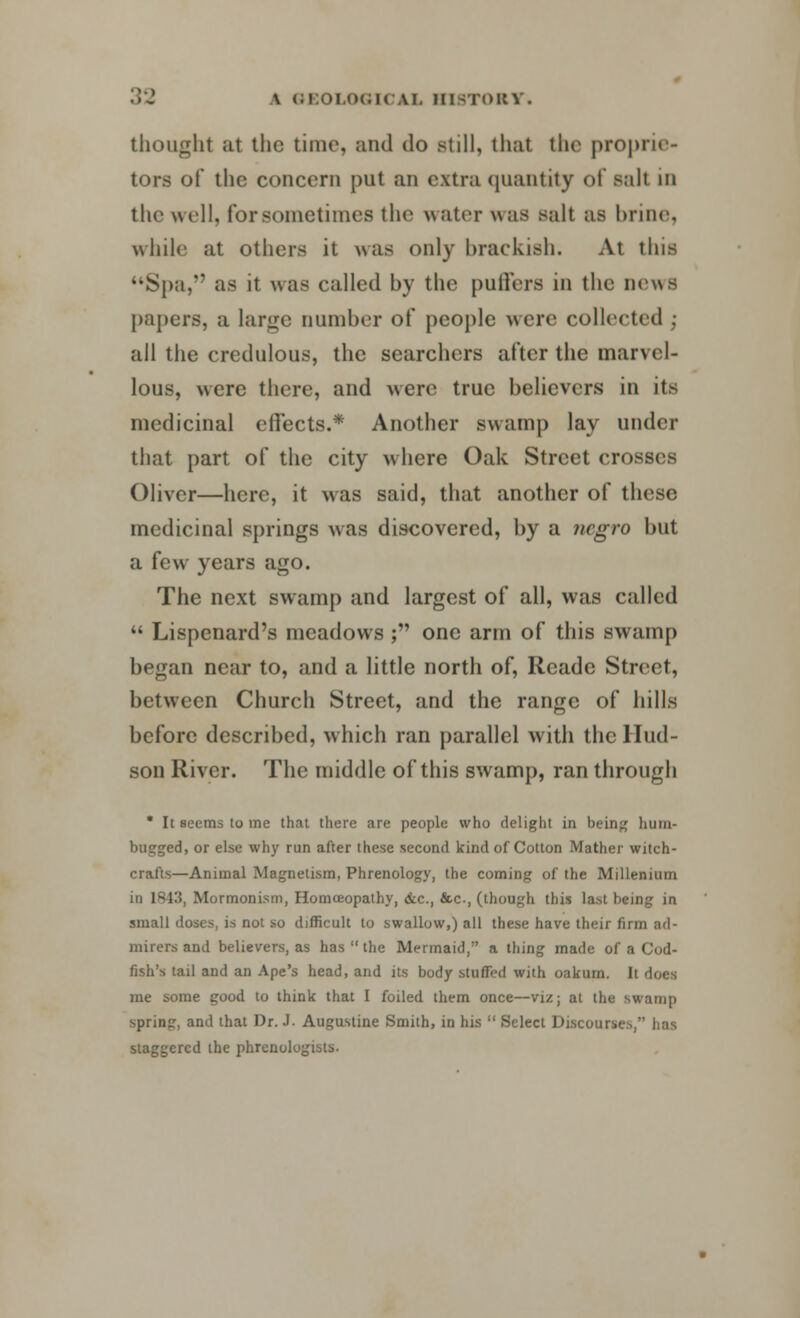 thought at the time, and do still, that the prop tors of the concern put an extra quantity of salt in the well, for sometimes the water was salt as brine, while at others it was only brackish. At this Spa, as it was called by the puffers in the news papers, a large Dumber of people were collected ; all the credulous, the searchers after the man el- lous, were there, and were true believers in its medicinal effects.* Another swamp lay under that part of the city where Oak Street crosses Oliver—here, it was said, that another of these medicinal springs was discovered, by a negro but a few years ago. The next swamp and largest of all, was called  Lispenard's meadows ; one arm of this swamp began near to, and a little north of, Reade Street, between Church Street, and the range of hills before described, which ran parallel with the Hud- son River. The middle of this swamp, ran through • It seems to me that there are people who delight in being hum- bugged, or else why run after these second kind of Cotton Mather witch- crafts—Animal Magnetism, Phrenology, the coming of the Millenium in 1843, Mormonism, Homceopathy, &c, &c, (though this last being in small doses, is not so difficult to swallow,) all these have their firm ad- mirers and believers, as has  the Mermaid, a thing made of a Cod- fish's tail and an Ape's head, and its body stuffed with oakurn. It does me some good to think that I foiled them once—viz; at the swamp spring, and that Dr. J. Augustine Smith, in his  Select Discourses, lias staggered the phrenologists.