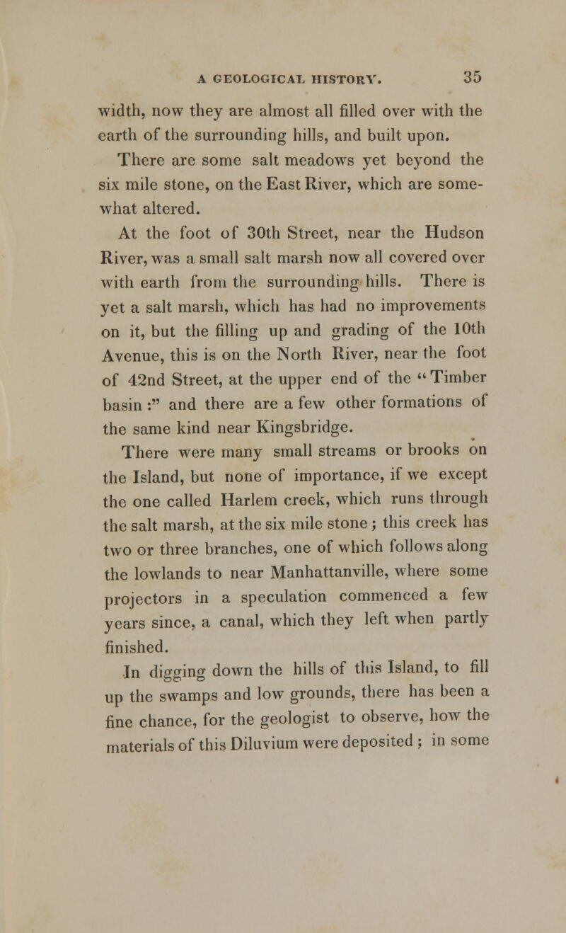 width, now they are almost all filled over with the earth of the surrounding hills, and built upon. There are some salt meadows yet beyond the six mile stone, on the East River, which are some- what altered. At the foot of 30th Street, near the Hudson River, was a small salt marsh now all covered over with earth from the surrounding hills. There is yet a salt marsh, which has had no improvements on it, but the filling up and grading of the 10th Avenue, this is on the North River, near the foot of 42nd Street, at the upper end of the  Timber basin : and there are a few other formations of the same kind near Kingsbridge. There were many small streams or brooks on the Island, but none of importance, if we except the one called Harlem creek, which runs through the salt marsh, at the six mile stone ; this creek has two or three branches, one of which follows along the lowlands to near Manhattanville, where some projectors in a speculation commenced a few years since, a canal, which they left when partly finished. In digging down the hills of this Island, to fill up the swamps and low grounds, there has been a fine chance, for the geologist to observe, how the materials of this Diluvium were deposited ; in some