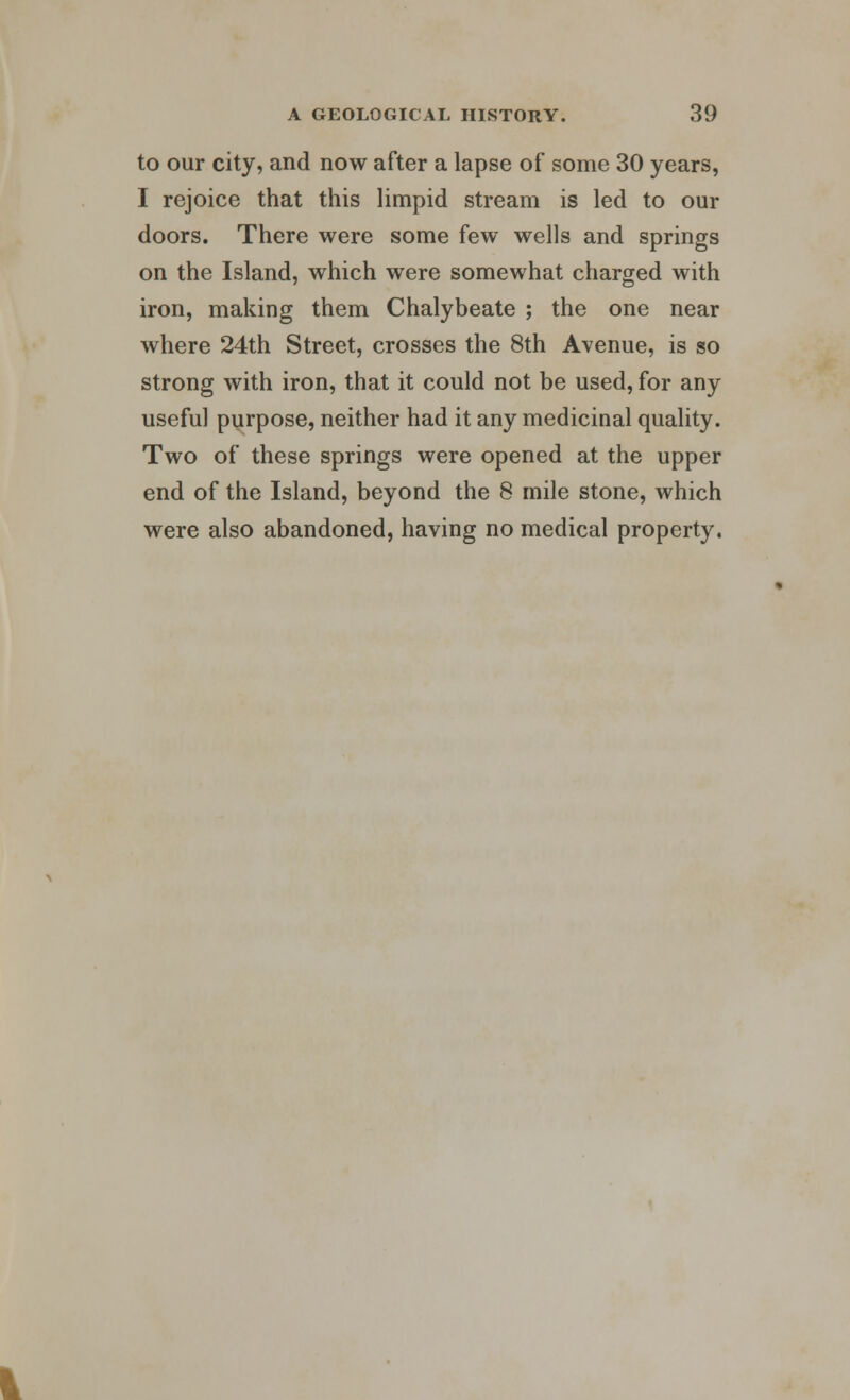 to our city, and now after a lapse of some 30 years, I rejoice that this limpid stream is led to our doors. There were some few wells and springs on the Island, which were somewhat charged with iron, making them Chalybeate ; the one near where 24th Street, crosses the 8th Avenue, is so strong with iron, that it could not be used, for any useful purpose, neither had it any medicinal quality. Two of these springs were opened at the upper end of the Island, beyond the 8 mile stone, which were also abandoned, having no medical property.