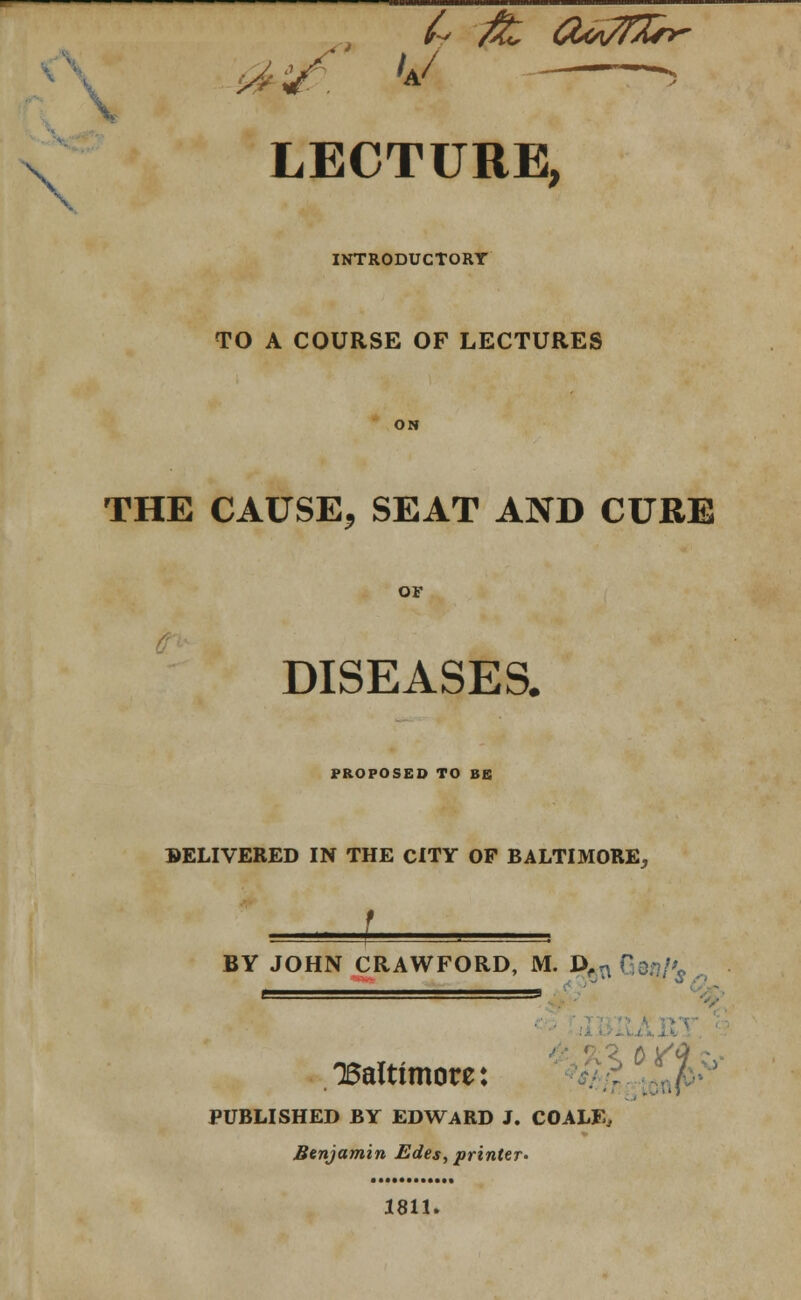 '!. LECTURE, INTRODUCTORY TO A COURSE OF LECTURES THE CAUSE, SEAT AND CURE OF DISEASES. PROPOSED TO BE BELIVERED IN THE CITY OF BALTIMORE., BY JOHN CRAWFORD, M. D,n Gei?/^ 5* 'Baltimore: %> PUBLISHED BY EDWARD J. CO ALE, Benjamin Edes, printer- 1811.