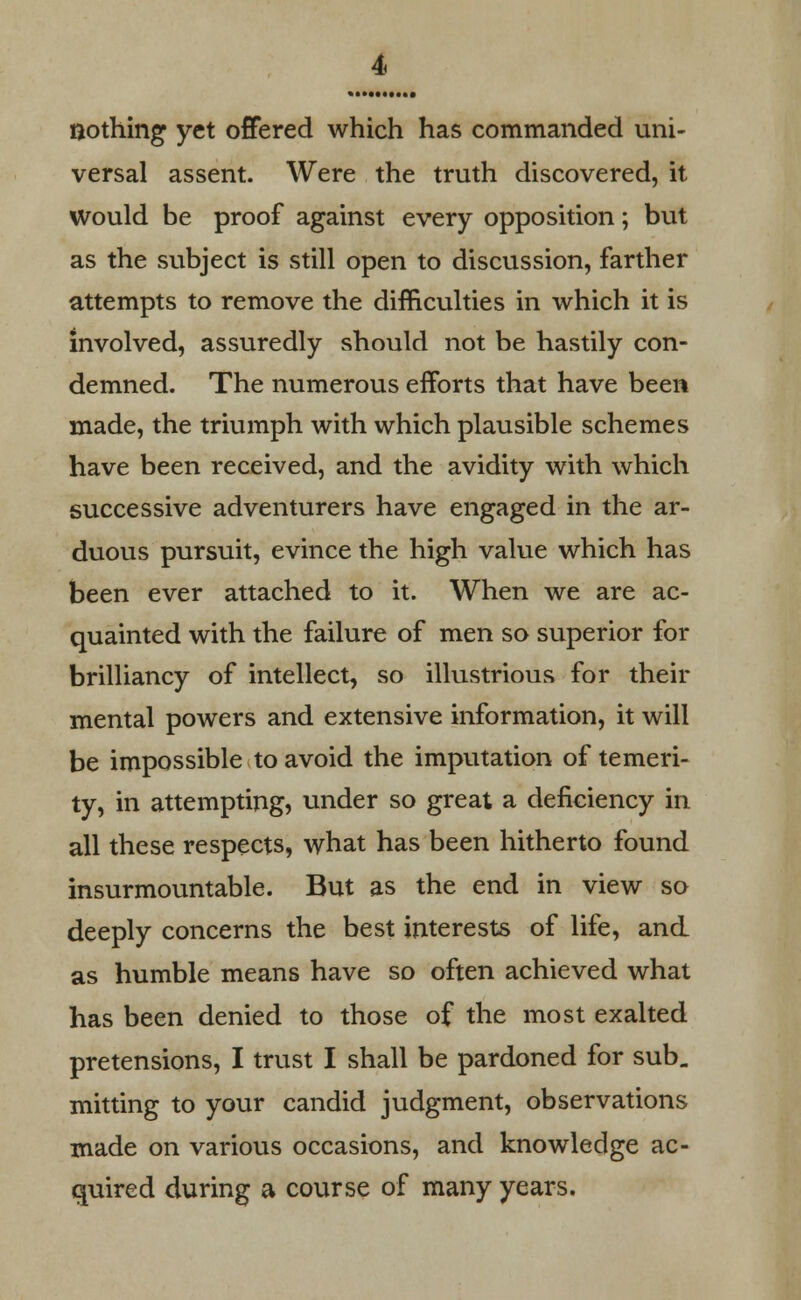 nothing yet offered which has commanded uni- versal assent. Were the truth discovered, it Would be proof against every opposition; but as the subject is still open to discussion, farther attempts to remove the difficulties in which it is involved, assuredly should not be hastily con- demned. The numerous efforts that have been made, the triumph with which plausible schemes have been received, and the avidity with which successive adventurers have engaged in the ar- duous pursuit, evince the high value which has been ever attached to it. When we are ac- quainted with the failure of men so superior for brilliancy of intellect, so illustrious for their mental powers and extensive information, it will be impossible to avoid the imputation of temeri- ty, in attempting, under so great a deficiency in all these respects, what has been hitherto found insurmountable. But as the end in view so deeply concerns the best interests of life, and as humble means have so often achieved what has been denied to those of the most exalted pretensions, I trust I shall be pardoned for sub. mining to your candid judgment, observations made on various occasions, and knowledge ac- quired during a course of many years.