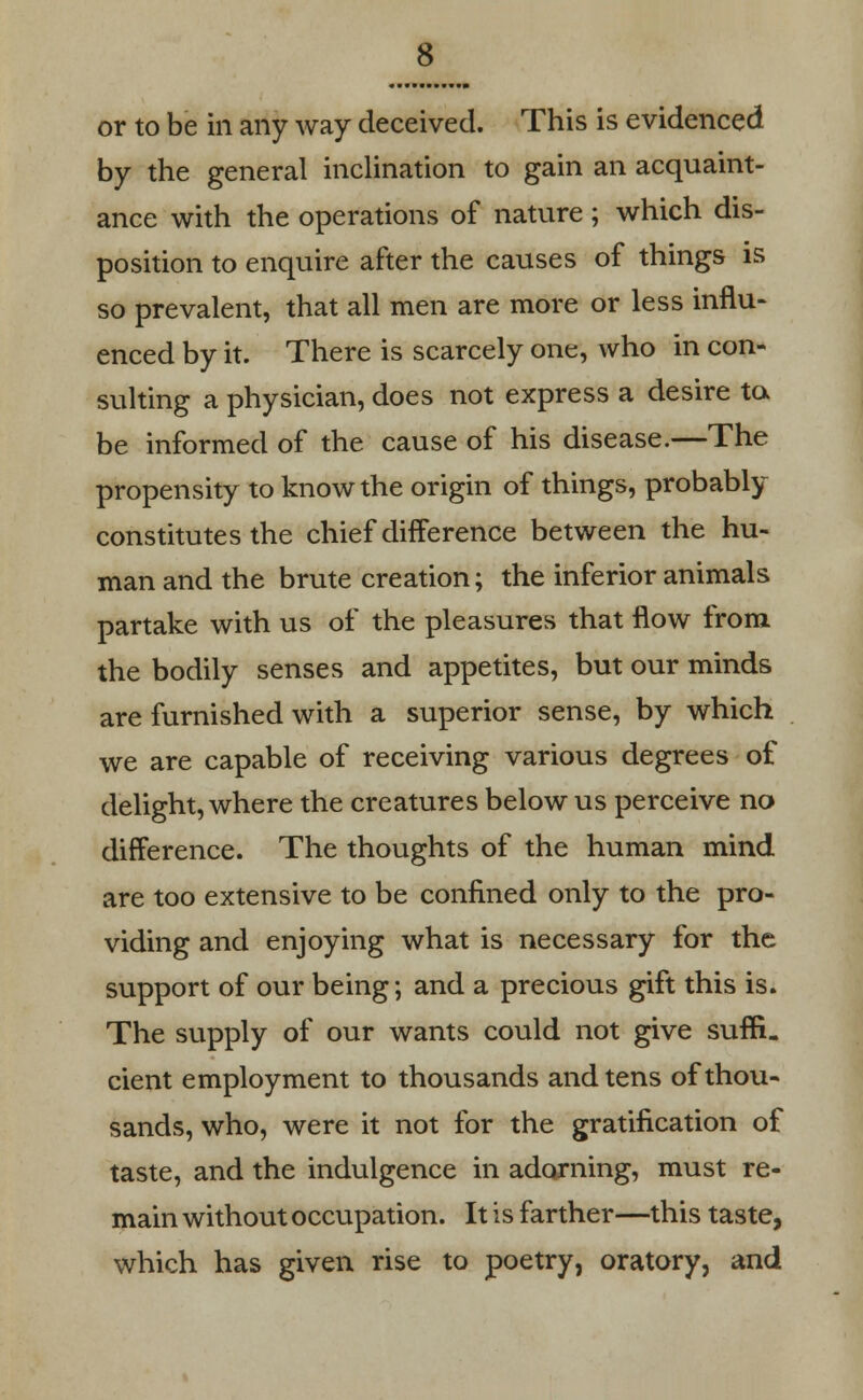 or to be in any way deceived. This is evidenced by the general inclination to gain an acquaint- ance with the operations of nature ; which dis- position to enquire after the causes of things is so prevalent, that all men are more or less influ- enced by it. There is scarcely one, who in con- sulting a physician, does not express a desire to be informed of the cause of his disease.—The propensity to know the origin of things, probably constitutes the chief difference between the hu- man and the brute creation; the inferior animals partake with us of the pleasures that flow from the bodily senses and appetites, but our minds are furnished with a superior sense, by which we are capable of receiving various degrees of delight, where the creatures below us perceive no difference. The thoughts of the human mind are too extensive to be confined only to the pro- viding and enjoying what is necessary for the support of our being; and a precious gift this is. The supply of our wants could not give suffi. cient employment to thousands and tens of thou- sands, who, were it not for the gratification of taste, and the indulgence in adorning, must re- main without occupation. It is farther—this taste, which has given rise to poetry, oratory, and