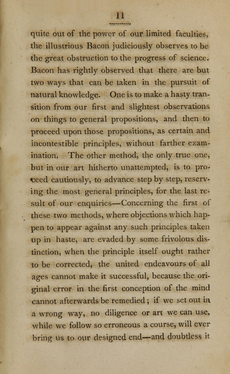 quite out of the power of our limited faculties, the illustrious Bacon judiciously observes to be the great obstruction to the progress of science. Bacon has rightly observed that there are but two ways that can be taken in the pursuit of natural knowledge. One is to make a hasty tran- sition from our first and slightest observations on things to general propositions, and then to proceed upon those propositions, as certain and incontestible principles, without farther exam- ination. The Other method, the only true one, but in our art hitherto unattempted, is to pro- ceed cautiously, to advance step by step, reserv- ing the most general principles, for the last re- sult of our enquiries—Concerning the first of these two methods, where objections which hap- pen to appear against any such principles taken up in haste, are evaded by some frivolous dis- tinction, when the principle itself ought rather to be corrected, the united endeavours of all ages cannot make it successful, because the ori- ginal error in the first conception of the mind cannot afterwards be remedied; if we set out in a wrong way, no diligence or art we can use, while we follow so erroneous a course, will ever bring us to our designed end—and doubtless it