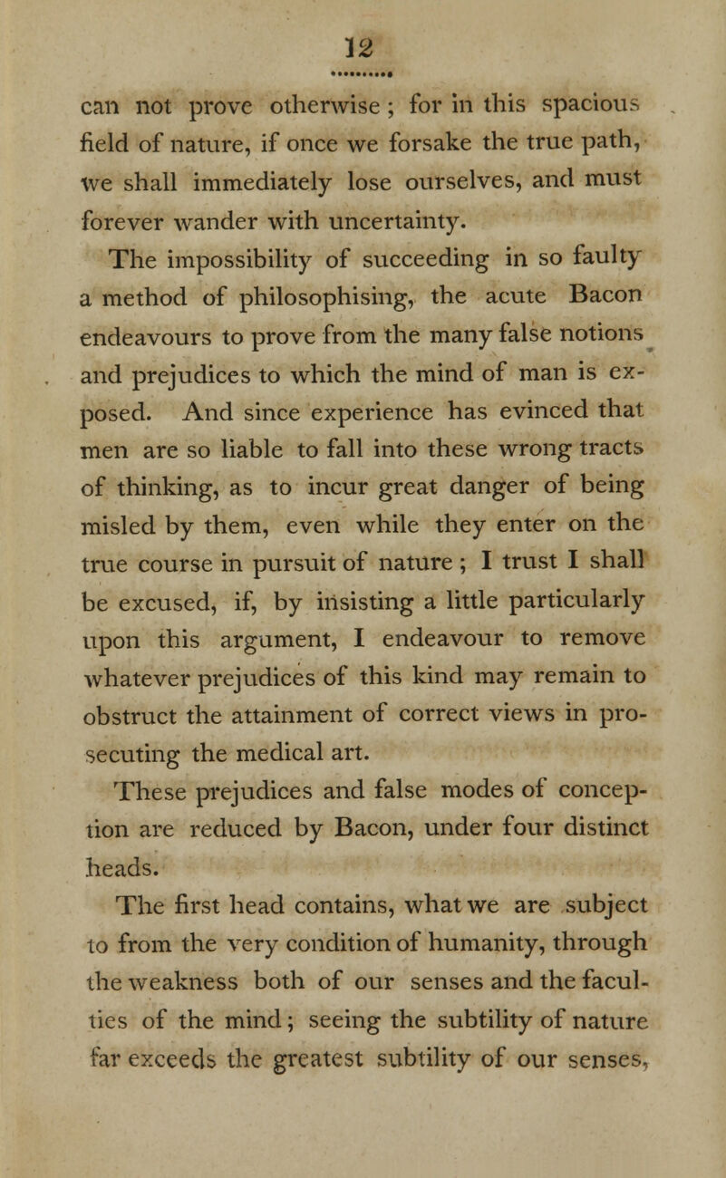 can not prove otherwise ; for in this spacious field of nature, if once we forsake the true path, we shall immediately lose ourselves, and must forever wander with uncertainty. The impossibility of succeeding in so faulty a method of philosophising, the acute Bacon endeavours to prove from the many false notions ^ and prejudices to which the mind of man is ex- posed. And since experience has evinced that men are so liable to fall into these wrong tracts of thinking, as to incur great danger of being misled by them, even while they enter on the true course in pursuit of nature; I trust I shall be excused, if, by insisting a little particularly upon this argument, I endeavour to remove whatever prejudices of this kind may remain to obstruct the attainment of correct views in pro- secuting the medical art. These prejudices and false modes of concep- tion are reduced by Bacon, under four distinct heads. The first head contains, what we are subject to from the very condition of humanity, through the weakness both of our senses and the facul- ties of the mind; seeing the subtility of nature far exceeds the greatest subtility of our senses,