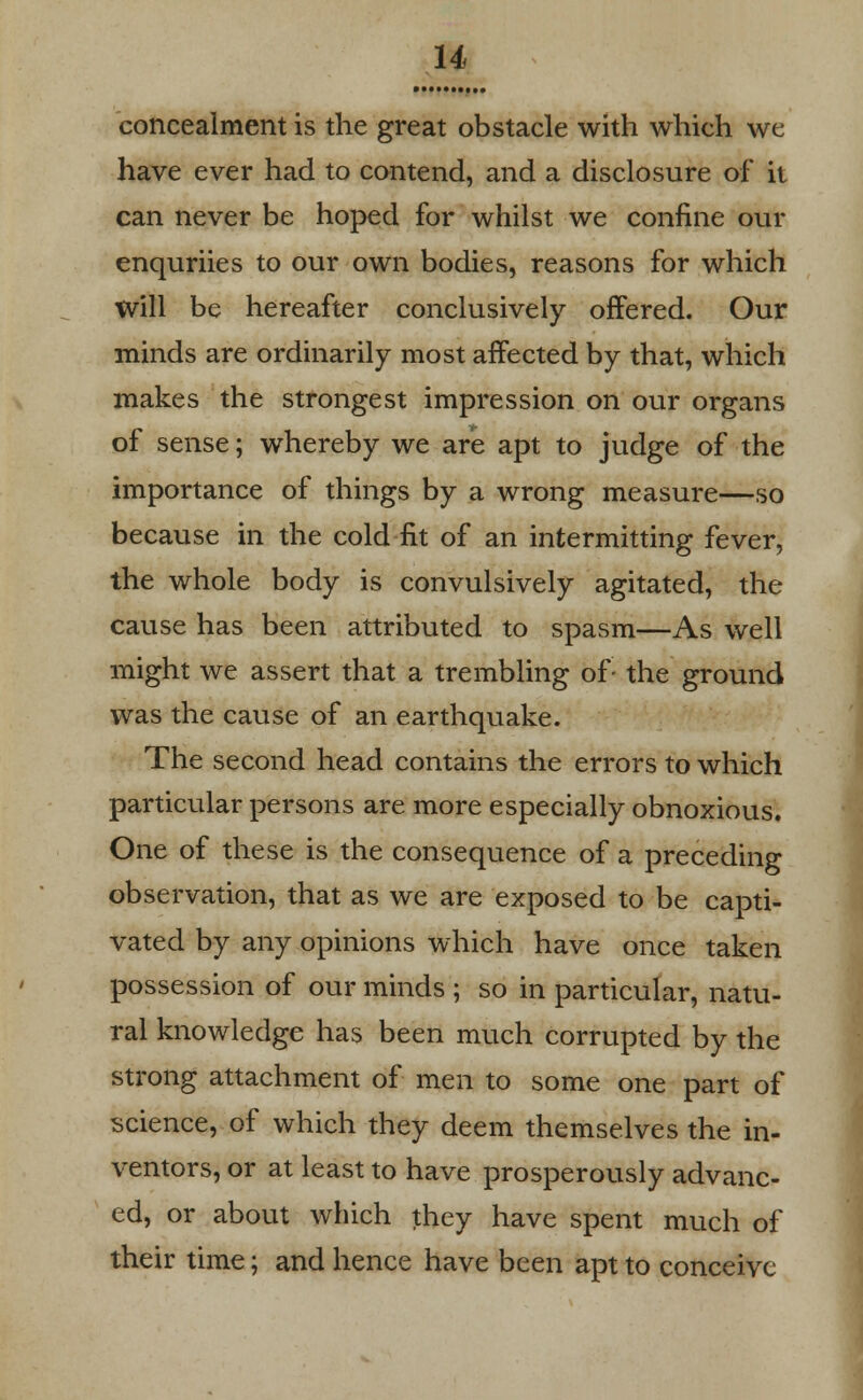 u concealment is the great obstacle with which we have ever had to contend, and a disclosure of it can never be hoped for whilst we confine our enquriies to our own bodies, reasons for which will be hereafter conclusively offered. Our minds are ordinarily most affected by that, which makes the strongest impression on our organs of sense; whereby we are apt to judge of the importance of things by a wrong measure—so because in the cold fit of an intermitting fever, the whole body is convulsively agitated, the cause has been attributed to spasm—As well might we assert that a trembling of- the ground was the cause of an earthquake. The second head contains the errors to which particular persons are more especially obnoxious. One of these is the consequence of a preceding observation, that as we are exposed to be capti- vated by any opinions which have once taken possession of our minds ; so in particular, natu- ral knowledge has been much corrupted by the strong attachment of men to some one part of science, of which they deem themselves the in- ventors, or at least to have prosperously advanc- ed, or about which they have spent much of their time; and hence have been apt to conceive