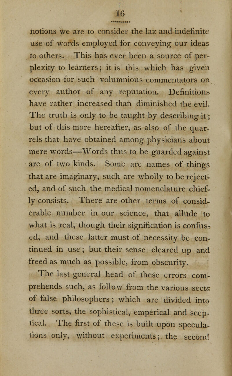 notions we are to consider the lax and indefinite use of words employed for conveying our ideas to others. This has ever been a source of per- plexity to learners; it is this which has given occasion for such volumnious commentators on every author of any reputation. Definitions have rather increased than diminished the evil. The truth is only to be taught by describing it; but of this more hereafter, as also of the quar- rels that have obtained among physicians about mere words—Words thus to be guarded against are of two kinds. Some are names of things that are imaginary, such are wholly to be reject- ed, and of such the medical nomenclature chief- ly consists. There are other terms of consid- erable number in our science, that allude to what is real, though their signification is confus- ed, and these latter must of necessity be con- tinued in use ; but their sense cleared up and freed as much as possible, from obscurity. The last general head of these errors com- prehends such, as follow from the various sects of false philosophers ; which are divided into three sorts, the sophistical, emperical and scep- tical. The first of these is built upon specula- tions only, without experiments; the second