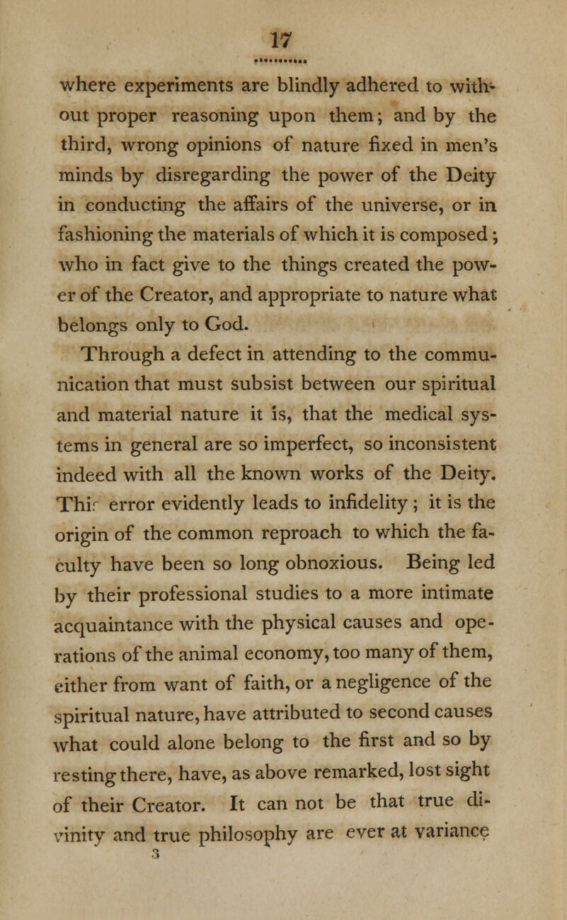 where experiments are blindly adhered to with- out proper reasoning upon them; and by the third, wrong opinions of nature fixed in men's minds by disregarding the power of the Deity in conducting the affairs of the universe, or in fashioning the materials of which it is composed; who in fact give to the things created the pow- er of the Creator, and appropriate to nature what belongs only to God. Through a defect in attending to the commu- nication that must subsist between our spiritual and material nature it is, that the medical sys- tems in general are so imperfect, so inconsistent indeed with all the known works of the Deity. Thir error evidently leads to infidelity ; it is the origin of the common reproach to which the fa- culty have been so long obnoxious. Being led by their professional studies to a more intimate acquaintance with the physical causes and ope- rations of the animal economy, too many of them, either from want of faith, or a negligence of the spiritual nature, have attributed to second causes what could alone belong to the first and so by resting there, have, as above remarked, lost sight of their Creator. It can not be that true di- vinity and true philosophy are ever at variance