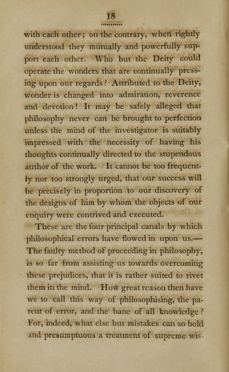 with each other; on the contrary, when rightly understood they mutually and powerfully sup- port each other. Who but the Deity could operate the wonders that are continually press- ing upon our regards ? Attributed to the Deity, wonder is changed into admiration, reverence and devotion! It may be safely alleged that philosophy never can be brought to perfection unless the mind of the investigator is suitably impressed with the necessity of having his thoughts continually directed to the stupendous author of the work. It cannot be too frequent- ly nor too strongly urged, that our success will be precisely in proportion to our discovery of the designs of him by whom the objects of our enquiry were contrived and executed. These are the four principal canals by which philosophical errors have flowed in upon us.— The faulty method of proceeding in philosophy, is so far from assisting us towards overcoming these prejudices, that it is rather suited to rivet them in the mind. HoW great reason then have we to call this way of philosophising, the pa- rent of error, and the bane of all knowledge ? For, indeed, what else but mistakes can so bold and presumptuous a treatment of supreme wis-