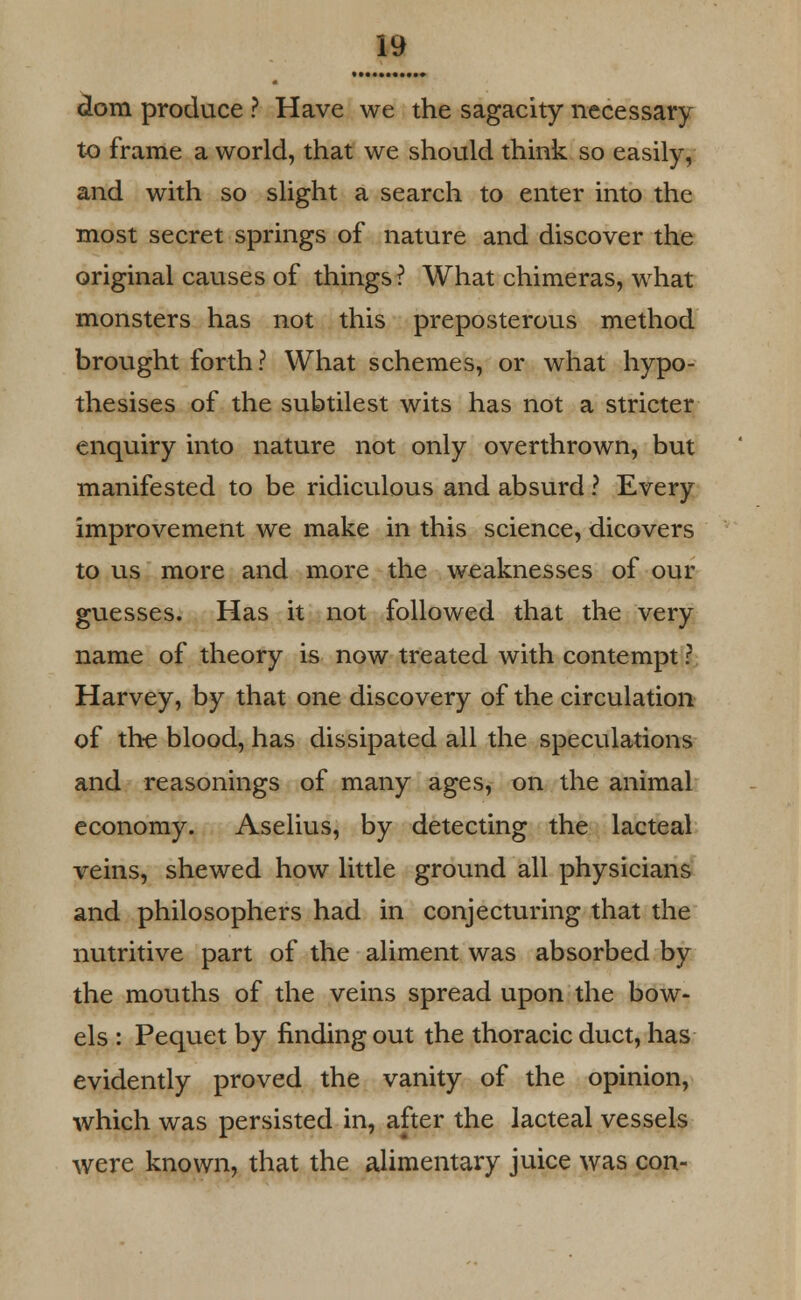 dom produce ? Have we the sagacity necessary to frame a world, that we should think so easily, and with so slight a search to enter into the most secret springs of nature and discover the original causes of things? What chimeras, what monsters has not this preposterous method brought forth ? What schemes, or what hypo- thesises of the subtilest wits has not a stricter enquiry into nature not only overthrown, but manifested to be ridiculous and absurd ? Every improvement we make in this science, dicovers to us more and more the weaknesses of our guesses. Has it not followed that the very name of theory is now treated with contempt ? Harvey, by that one discovery of the circulation of the blood, has dissipated all the speculations and reasonings of many ages, on the animal economy. Aselius, by detecting the lacteal veins, shewed how little ground all physicians and philosophers had in conjecturing that the nutritive part of the aliment was absorbed by the mouths of the veins spread upon the bow- els : Pequet by finding out the thoracic duct, has evidently proved the vanity of the opinion, which was persisted in, after the lacteal vessels were known, that the alimentary juice was con-