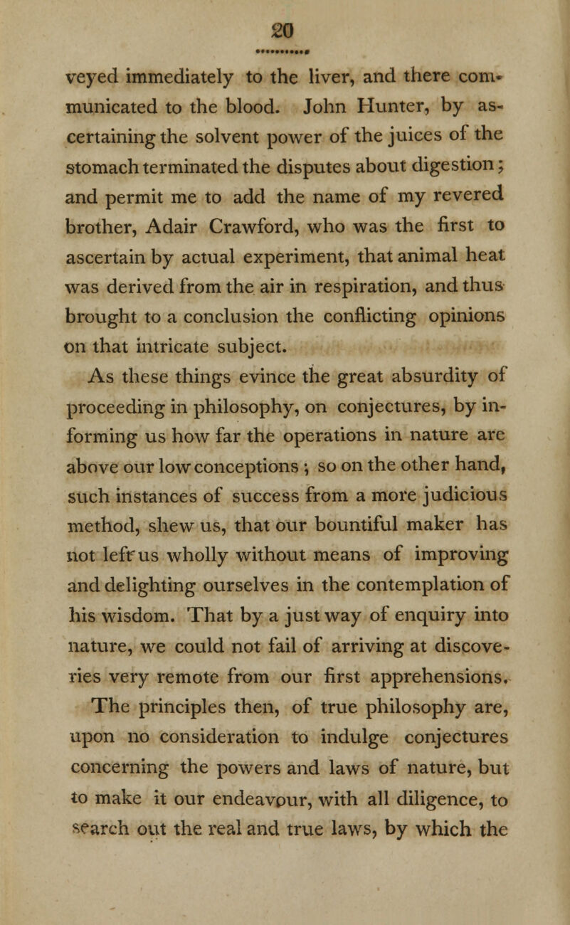 veyed immediately to the liver, and there com- municated to the blood. John Hunter, by as- certaining the solvent power of the juices of the stomach terminated the disputes about digestion; and permit me to add the name of my revered brother, Adair Crawford, who was the first to ascertain by actual experiment, that animal heat was derived from the air in respiration, and thus brought to a conclusion the conflicting opinions on that intricate subject. As these things evince the great absurdity of proceeding in philosophy, on conjectures, by in- forming us how far the operations in nature are above our low conceptions ; so on the other hand, such instances of success from a more judicious method, shew us, that our bountiful maker has not lefr us wholly without means of improving and delighting ourselves in the contemplation of his wisdom. That by a just way of enquiry into nature, we could not fail of arriving at discove- ries very remote from our first apprehensions. The principles then, of true philosophy are, upon no consideration to indulge conjectures concerning the powers and laws of nature, but to make it our endeavour, with all diligence, to search out the real and true laws, by which the