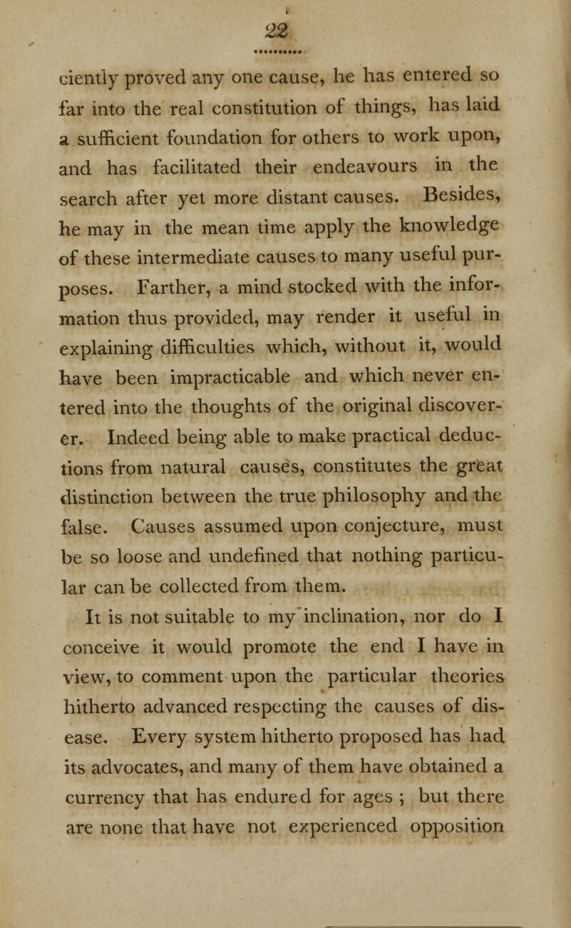 ciently proved any one cause, he has entered so far into the real constitution of things, has laid a sufficient foundation for others to work upon, and has facilitated their endeavours in the search after yet more distant causes. Besides, he may in the mean time apply the knowledge of these intermediate causes to many useful pur- poses. Farther, a mind stocked with the infor- mation thus provided, may render it useful in explaining difficulties which, without it, would have been impracticable and which never en- tered into the thoughts of the original discover- er. Indeed being able to make practical deduc- tions from natural causes, constitutes the great distinction between the true philosophy and the false. Causes assumed upon conjecture, must be so loose and undefined that nothing particu- lar can be collected from them. It is not suitable to myinclination, nor do I conceive it would promote the end I have in view, to comment upon the particular theories hitherto advanced respecting the causes of dis- ease. Every system hitherto proposed has had its advocates, and many of them have obtained a currency that has endured for ages ; but there are none that have not experienced opposition