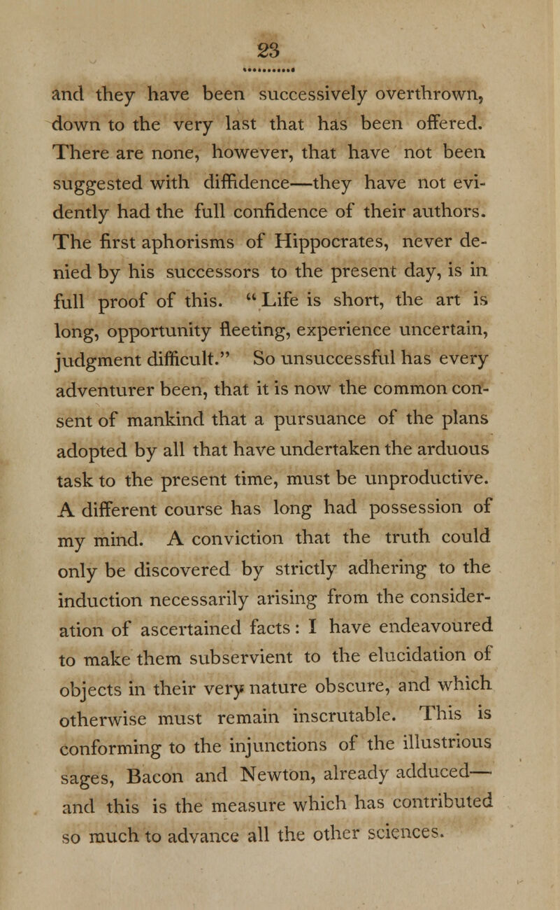 and they have been successively overthrown, down to the very last that has been offered. There are none, however, that have not been suggested with diffidence—they have not evi- dently had the full confidence of their authors. The first aphorisms of Hippocrates, never de- nied by his successors to the present day, is in full proof of this.  Life is short, the art is long, opportunity fleeting, experience uncertain, judgment difficult. So unsuccessful has every adventurer been, that it is now the common con- sent of mankind that a pursuance of the plans adopted by all that have undertaken the arduous task to the present time, must be unproductive. A different course has long had possession of my mind. A conviction that the truth could only be discovered by strictly adhering to the induction necessarily arising from the consider- ation of ascertained facts: I have endeavoured to make them subservient to the elucidation of objects in their very nature obscure, and which otherwise must remain inscrutable. This is conforming to the injunctions of the illustrious sages, Bacon and Newton, already adduced— and this is the measure which has contributed so much to advance all the other sciences.