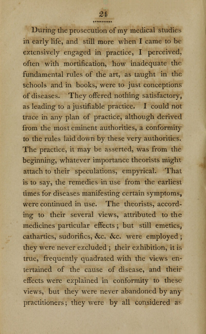 2i During the prosecution of my medical studies in early life, and still more when I came to be extensively engaged in practice, I perceived, often with mortification, how inadequate the fundamental rules of the art, as taught in the schools and in books, were to just conceptions of diseases. They offered nothing satisfactory, as leading to a justifiable practice. I could not trace in any plan of practice, although derived from the most eminent authorities, a conformity to the rules laid down by these very authorities. The practice, it may be asserted, was from the beginning, whatever importance theorists might attach to their speculations, empyrical. That is to say, the remedies in use from the earliest times for diseases manifesting certain symptoms, were continued in use. The theorists, accord- ing to their several views, attributed to the medicines particular effects ; but still emetics, cathartics, sudorifics, &c. &c. were employed; they were never excluded ; their exhibition, it is true, frequently quadrated with the views en- tertained of the cause of disease, and their effects were explained in conformity to these views, but they were never abandoned by any practitioners; they were by all considered as