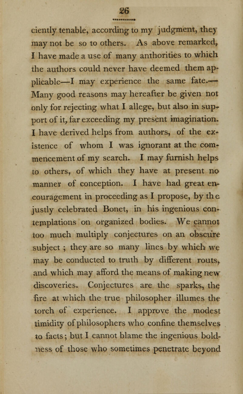 ciently tenable, according to my judgment, they may not be so to others. As above remarked, I have made a use of many authorities to which the authors could never have deemed them ap- plicable—I may experience the same fate.— Many good reasons may hereafter be given not only for rejecting what I allege, but also in sup* port of it, far exceeding my present imagination. I have derived helps from authors, of the ex- istence of whom I was ignorant at the com- mencement of my search. I may furnish helps to othersr of which they have at present no manner of conception. I have had great en- couragement in proceeding as I propose, by the justly celebrated Bonet, in his ingenious con- templations on organized bodies. We cannot too much multiply conjectures on an obscure subject ; they are so many lines by which we may be conducted to truth by different routs,, and which may afford the means of making new discoveries. Conjectures are the sparks, the fire at which the true philosopher illumes the torch of experience. I approve the modest timidity of philosophers who confine themselves to facts; but I cannot blame the ingenious bold- ness of those who sometimes penetrate beyond