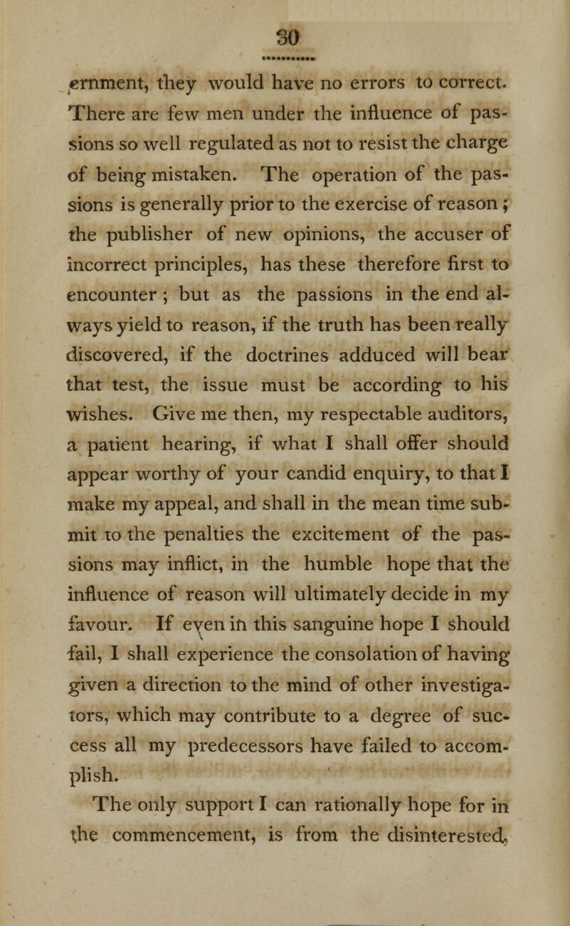 eminent, they would have no errors to correct. There are few men under the influence of pas- sions so well regulated as not to resist the charge of being mistaken. The operation of the pas- sions is generally prior to the exercise of reason; the publisher of new opinions, the accuser of incorrect principles, has these therefore first to encounter ; but as the passions in the end al- ways yield to reason, if the truth has been really discovered, if the doctrines adduced will bear that test, the issue must be according to his wishes. Give me then, my respectable auditors, a patient hearing, if what I shall offer should appear worthy of your candid enquiry, to that I make my appeal, and shall in the mean time sub- mit to the penalties the excitement of the pas- sions may inflict, in the humble hope that the influence of reason will ultimately decide in my favour. If even in this sanguine hope I should fail, I shall experience the consolation of having given a direction to the mind of other investiga- tors, which may contribute to a degree of suc- cess all my predecessors have failed to accom- plish. The only support I can rationally hope for in the commencement, is from the disinterested.