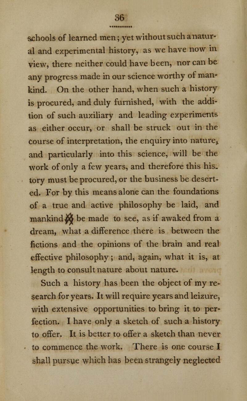 schools of learned men; yet without such a natur- al and experimental history, as we have now in view, there neither could have been, nor can be any progress made in our science worthy of man- kind. On the other hand, when such a history is procured, and duly furnished, with the addi- tion of such auxiliary and leading experiments as either occur, or shall be struck out in the course of interpretation, the enquiry into nature^ and particularly into this science, will be the work of only a few years, and therefore this his- tory must be procured, or the business be desert- ed. For by this means alone can the foundations of a true and active philosophy be laid, and mankinds be made to see, as if awaked from a dream, what a difference there is between the fictions and the opinions of the brain and real effective philosophy; and, again, what it is, at length to consult nature about nature. Such a history has been the object of my re- search for years. It will require years and leizure, with extensive opportunities to bring it to per- fection. I have only a sketch of such a history to offer. It is better to offer a sketch than never to commence the work. There is one course I shall pursue which has been strangely neglected