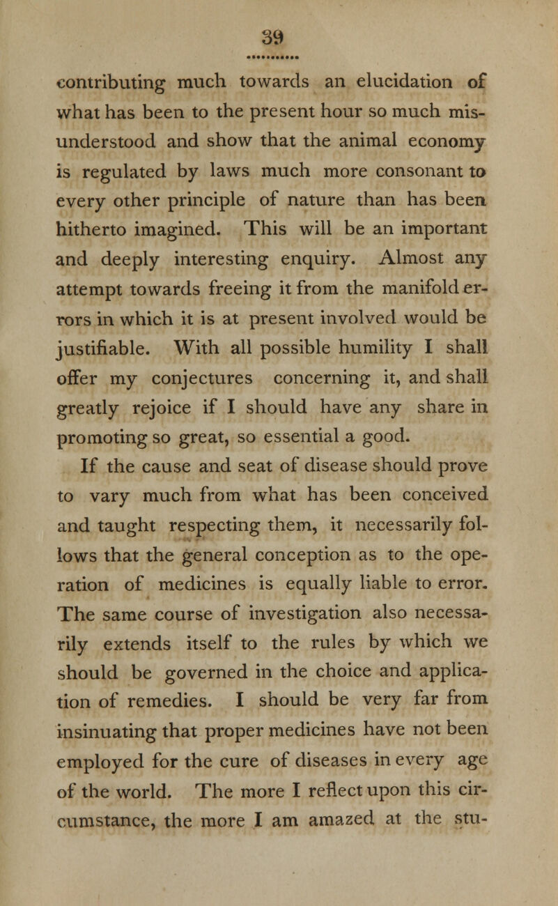 contributing much towards an elucidation of what has been to the present hour so much mis- understood and show that the animal economy is regulated by laws much more consonant to every other principle of nature than has been hitherto imagined. This will be an important and deeply interesting enquiry. Almost any attempt towards freeing it from the manifold er- rors in which it is at present involved would be justifiable. With all possible humility I shall offer my conjectures concerning it, and shall greatly rejoice if I should have any share in promoting so great, so essential a good. If the cause and seat of disease should prove to vary much from what has been conceived and taught respecting them, it necessarily fol- lows that the general conception as to the ope- ration of medicines is equally liable to error. The same course of investigation also necessa- rily extends itself to the rules by which we should be governed in the choice and applica- tion of remedies. I should be very far from insinuating that proper medicines have not been employed for the cure of diseases in every age of the world. The more I reflect upon this cir- cumstance, the more I am amazed at the stu-