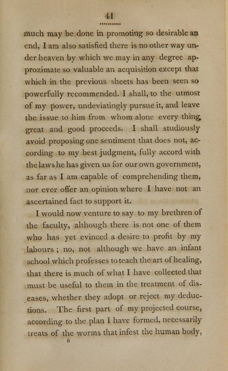 much may be done in promoting so desirable an end, I am also satisfied there is no other way un- der heaven by which we may in any degree ap- proximate so valuable an acquisition except that which in the previous sheets has been seen so powerfully recommended. I shall, to the utmost of my power, undeviatingly pursue it, and leave the issue to him from whom alone every thing, great and good proceeds. I shall studiously avoid proposing one sentiment that does not, ac- cording to my best judgment, fully accord with the laws he has given us for our own government, as far as I am capable of comprehending them, nor ever offer an opinion where I have not an ascertained fact to support it. I would now venture to say to my brethren of the faculty, although there is not one of them who has yet evinced a desire to profit by my • labours ; no, not although we have an infant school which professes to teach the art of healing, that there is much of what I have collected that must be useful to them in the treatment of dis- eases, whether they adopt or reject my deduc- tions. The first part of my projected course, according to the plan I have formed, necessarily treats of the worms that infest the human body,