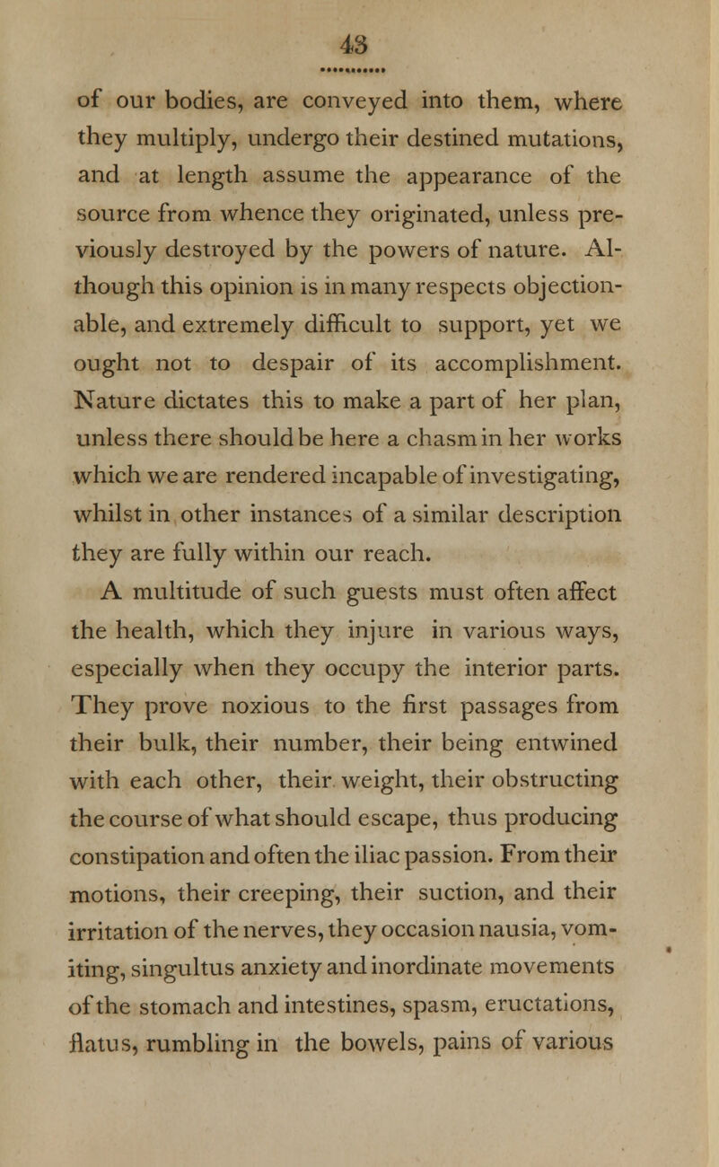 of our bodies, are conveyed into them, where they multiply, undergo their destined mutations, and at length assume the appearance of the source from whence they originated, unless pre- viously destroyed by the powers of nature. Al- though this opinion is in many respects objection- able, and extremely difficult to support, yet we ought not to despair of its accomplishment. Nature dictates this to make a part of her plan, unless there should be here a chasm in her works which we are rendered incapable of investigating, whilst in other instances of a similar description they are fully within our reach. A multitude of such guests must often affect the health, which they injure in various ways, especially when they occupy the interior parts. They prove noxious to the first passages from their bulk, their number, their being entwined with each other, their, weight, their obstructing the course of what should escape, thus producing constipation and often the iliac passion. From their motions, their creeping, their suction, and their irritation of the nerves, they occasion nausia, vom- iting, singultus anxiety and inordinate movements of the stomach and intestines, spasm, eructations, flatus, rumbling in the bowels, pains of various