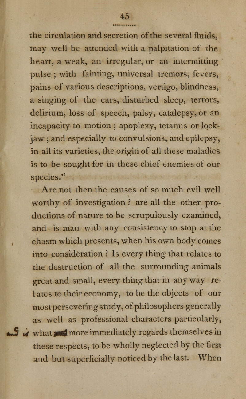 the circulation and secretion of the several fluids, may well be attended with a palpitation of the heart, a weak, an irregular, or an intermitting pulse ; with fainting, universal tremors, fevers, pains of various descriptions, vertigo, blindness, a singing of the ears, disturbed sleep, terrors, delirium, loss of speech, palsy, catalepsy, or an incapacity to motion ; apoplexy, tetanus or lock- jaw ; and especially to convulsions* and epilepsy, in all its varieties, the origin of all these maladies is to be sought for in these chief enemies of our species. Are not then the causes of so much evil well worthy of investigation ? are all the other pro- ductions of nature to be scrupulously examined, and is man with any consistency to stop at the chasm which presents, when his own body comes into consideration ? Is every thing that relates to the destruction of all the surrounding animals great and small, every thing that in any way re- lates to their economy, to be the objects of our most persevering study, of philosophers generally as well as professional characters particularly, U what jatflmore immediately regards themselves in these respects, to be wholly neglected by the first and but superficially noticed by the last. When